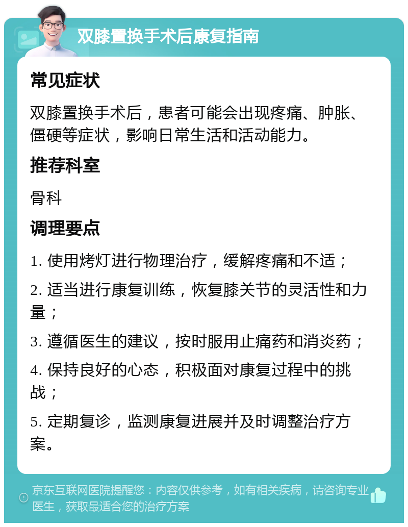 双膝置换手术后康复指南 常见症状 双膝置换手术后，患者可能会出现疼痛、肿胀、僵硬等症状，影响日常生活和活动能力。 推荐科室 骨科 调理要点 1. 使用烤灯进行物理治疗，缓解疼痛和不适； 2. 适当进行康复训练，恢复膝关节的灵活性和力量； 3. 遵循医生的建议，按时服用止痛药和消炎药； 4. 保持良好的心态，积极面对康复过程中的挑战； 5. 定期复诊，监测康复进展并及时调整治疗方案。