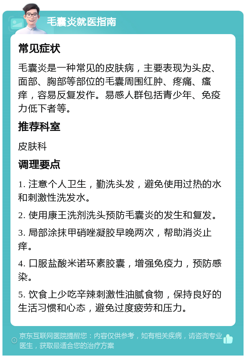 毛囊炎就医指南 常见症状 毛囊炎是一种常见的皮肤病，主要表现为头皮、面部、胸部等部位的毛囊周围红肿、疼痛、瘙痒，容易反复发作。易感人群包括青少年、免疫力低下者等。 推荐科室 皮肤科 调理要点 1. 注意个人卫生，勤洗头发，避免使用过热的水和刺激性洗发水。 2. 使用康王洗剂洗头预防毛囊炎的发生和复发。 3. 局部涂抹甲硝唑凝胶早晚两次，帮助消炎止痒。 4. 口服盐酸米诺环素胶囊，增强免疫力，预防感染。 5. 饮食上少吃辛辣刺激性油腻食物，保持良好的生活习惯和心态，避免过度疲劳和压力。