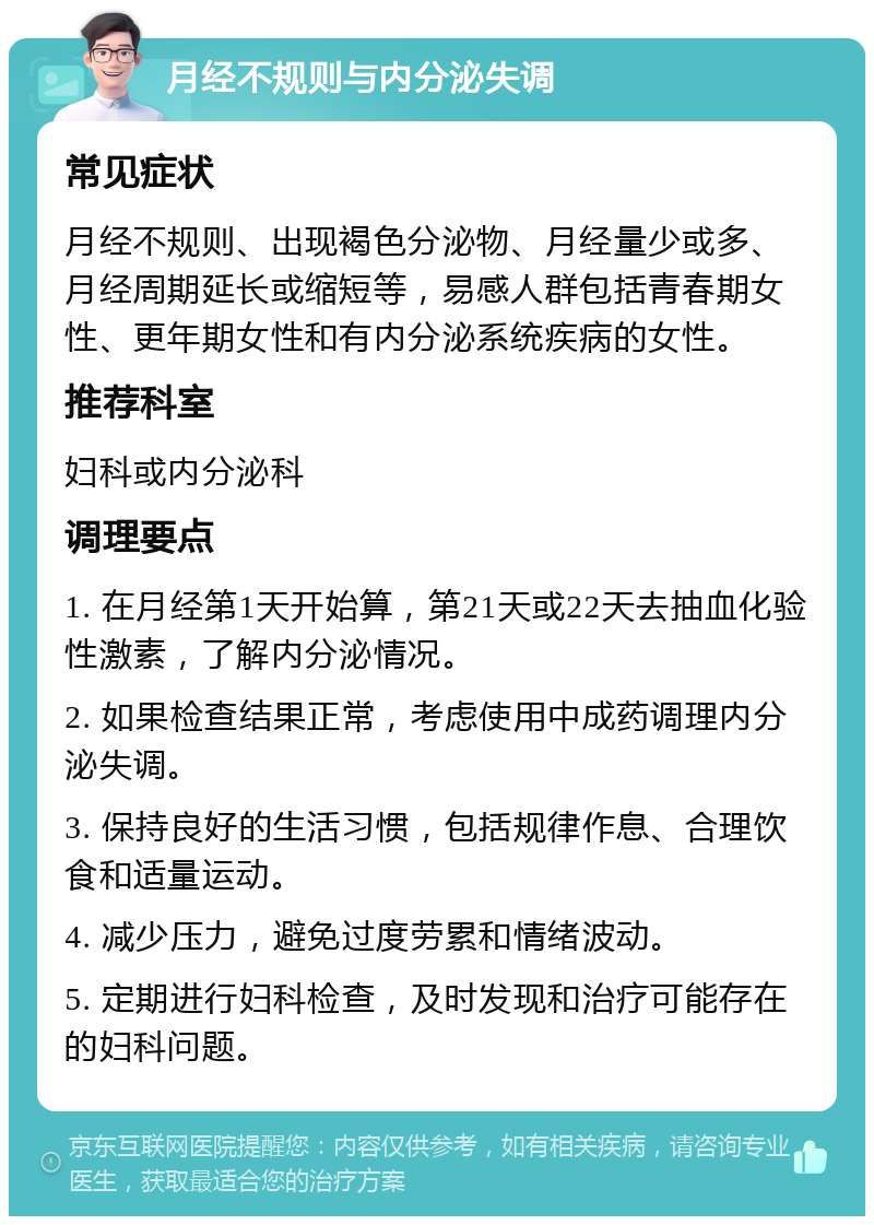 月经不规则与内分泌失调 常见症状 月经不规则、出现褐色分泌物、月经量少或多、月经周期延长或缩短等，易感人群包括青春期女性、更年期女性和有内分泌系统疾病的女性。 推荐科室 妇科或内分泌科 调理要点 1. 在月经第1天开始算，第21天或22天去抽血化验性激素，了解内分泌情况。 2. 如果检查结果正常，考虑使用中成药调理内分泌失调。 3. 保持良好的生活习惯，包括规律作息、合理饮食和适量运动。 4. 减少压力，避免过度劳累和情绪波动。 5. 定期进行妇科检查，及时发现和治疗可能存在的妇科问题。