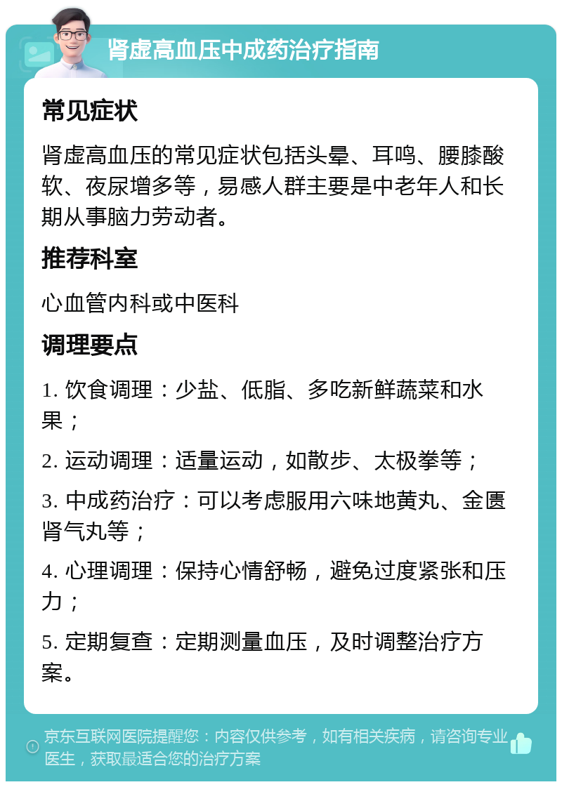 肾虚高血压中成药治疗指南 常见症状 肾虚高血压的常见症状包括头晕、耳鸣、腰膝酸软、夜尿增多等，易感人群主要是中老年人和长期从事脑力劳动者。 推荐科室 心血管内科或中医科 调理要点 1. 饮食调理：少盐、低脂、多吃新鲜蔬菜和水果； 2. 运动调理：适量运动，如散步、太极拳等； 3. 中成药治疗：可以考虑服用六味地黄丸、金匮肾气丸等； 4. 心理调理：保持心情舒畅，避免过度紧张和压力； 5. 定期复查：定期测量血压，及时调整治疗方案。