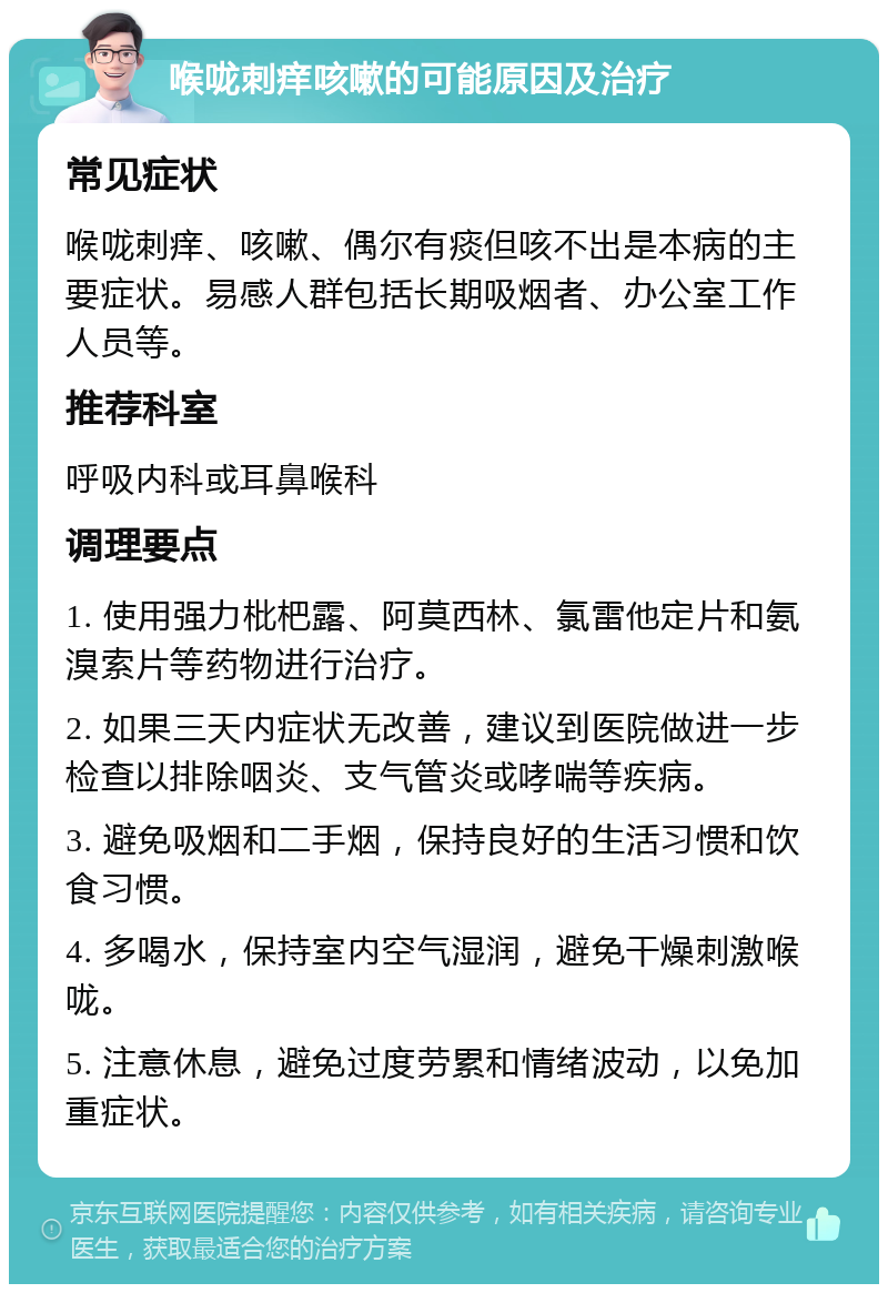 喉咙刺痒咳嗽的可能原因及治疗 常见症状 喉咙刺痒、咳嗽、偶尔有痰但咳不出是本病的主要症状。易感人群包括长期吸烟者、办公室工作人员等。 推荐科室 呼吸内科或耳鼻喉科 调理要点 1. 使用强力枇杷露、阿莫西林、氯雷他定片和氨溴索片等药物进行治疗。 2. 如果三天内症状无改善，建议到医院做进一步检查以排除咽炎、支气管炎或哮喘等疾病。 3. 避免吸烟和二手烟，保持良好的生活习惯和饮食习惯。 4. 多喝水，保持室内空气湿润，避免干燥刺激喉咙。 5. 注意休息，避免过度劳累和情绪波动，以免加重症状。