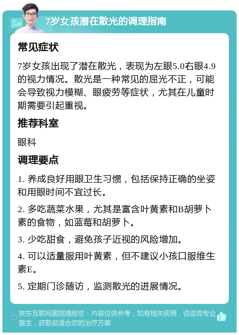 7岁女孩潜在散光的调理指南 常见症状 7岁女孩出现了潜在散光，表现为左眼5.0右眼4.9的视力情况。散光是一种常见的屈光不正，可能会导致视力模糊、眼疲劳等症状，尤其在儿童时期需要引起重视。 推荐科室 眼科 调理要点 1. 养成良好用眼卫生习惯，包括保持正确的坐姿和用眼时间不宜过长。 2. 多吃蔬菜水果，尤其是富含叶黄素和B胡萝卜素的食物，如蓝莓和胡萝卜。 3. 少吃甜食，避免孩子近视的风险增加。 4. 可以适量服用叶黄素，但不建议小孩口服维生素E。 5. 定期门诊随访，监测散光的进展情况。