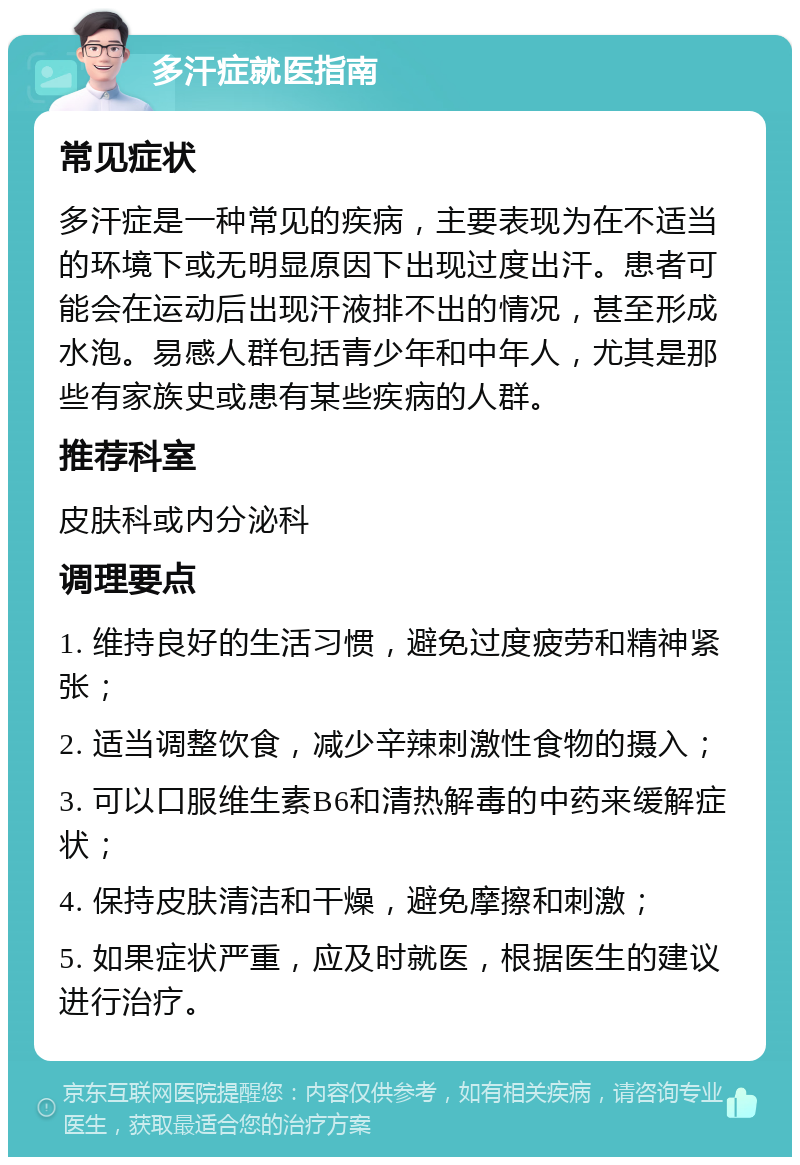 多汗症就医指南 常见症状 多汗症是一种常见的疾病，主要表现为在不适当的环境下或无明显原因下出现过度出汗。患者可能会在运动后出现汗液排不出的情况，甚至形成水泡。易感人群包括青少年和中年人，尤其是那些有家族史或患有某些疾病的人群。 推荐科室 皮肤科或内分泌科 调理要点 1. 维持良好的生活习惯，避免过度疲劳和精神紧张； 2. 适当调整饮食，减少辛辣刺激性食物的摄入； 3. 可以口服维生素B6和清热解毒的中药来缓解症状； 4. 保持皮肤清洁和干燥，避免摩擦和刺激； 5. 如果症状严重，应及时就医，根据医生的建议进行治疗。