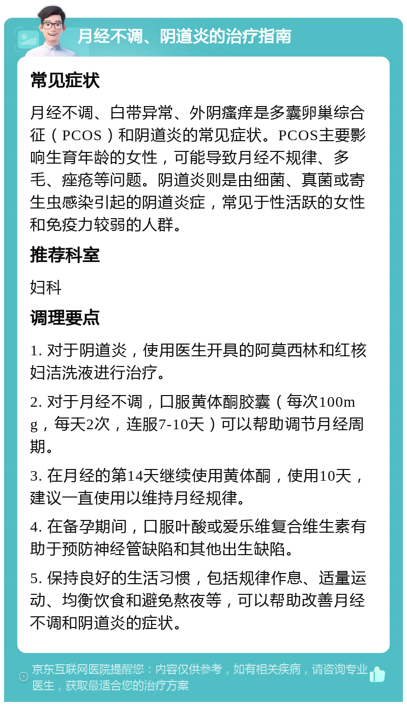 月经不调、阴道炎的治疗指南 常见症状 月经不调、白带异常、外阴瘙痒是多囊卵巢综合征（PCOS）和阴道炎的常见症状。PCOS主要影响生育年龄的女性，可能导致月经不规律、多毛、痤疮等问题。阴道炎则是由细菌、真菌或寄生虫感染引起的阴道炎症，常见于性活跃的女性和免疫力较弱的人群。 推荐科室 妇科 调理要点 1. 对于阴道炎，使用医生开具的阿莫西林和红核妇洁洗液进行治疗。 2. 对于月经不调，口服黄体酮胶囊（每次100mg，每天2次，连服7-10天）可以帮助调节月经周期。 3. 在月经的第14天继续使用黄体酮，使用10天，建议一直使用以维持月经规律。 4. 在备孕期间，口服叶酸或爱乐维复合维生素有助于预防神经管缺陷和其他出生缺陷。 5. 保持良好的生活习惯，包括规律作息、适量运动、均衡饮食和避免熬夜等，可以帮助改善月经不调和阴道炎的症状。