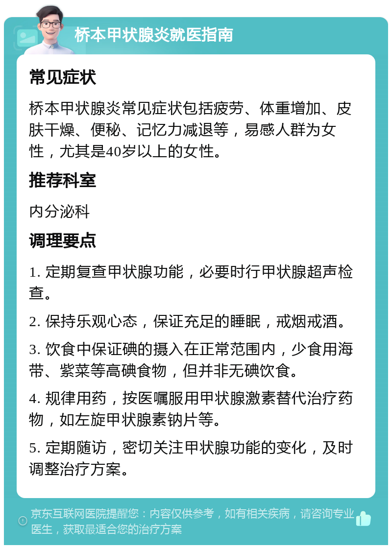 桥本甲状腺炎就医指南 常见症状 桥本甲状腺炎常见症状包括疲劳、体重增加、皮肤干燥、便秘、记忆力减退等，易感人群为女性，尤其是40岁以上的女性。 推荐科室 内分泌科 调理要点 1. 定期复查甲状腺功能，必要时行甲状腺超声检查。 2. 保持乐观心态，保证充足的睡眠，戒烟戒酒。 3. 饮食中保证碘的摄入在正常范围内，少食用海带、紫菜等高碘食物，但并非无碘饮食。 4. 规律用药，按医嘱服用甲状腺激素替代治疗药物，如左旋甲状腺素钠片等。 5. 定期随访，密切关注甲状腺功能的变化，及时调整治疗方案。