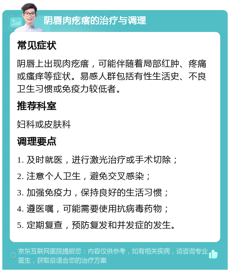 阴唇肉疙瘩的治疗与调理 常见症状 阴唇上出现肉疙瘩，可能伴随着局部红肿、疼痛或瘙痒等症状。易感人群包括有性生活史、不良卫生习惯或免疫力较低者。 推荐科室 妇科或皮肤科 调理要点 1. 及时就医，进行激光治疗或手术切除； 2. 注意个人卫生，避免交叉感染； 3. 加强免疫力，保持良好的生活习惯； 4. 遵医嘱，可能需要使用抗病毒药物； 5. 定期复查，预防复发和并发症的发生。