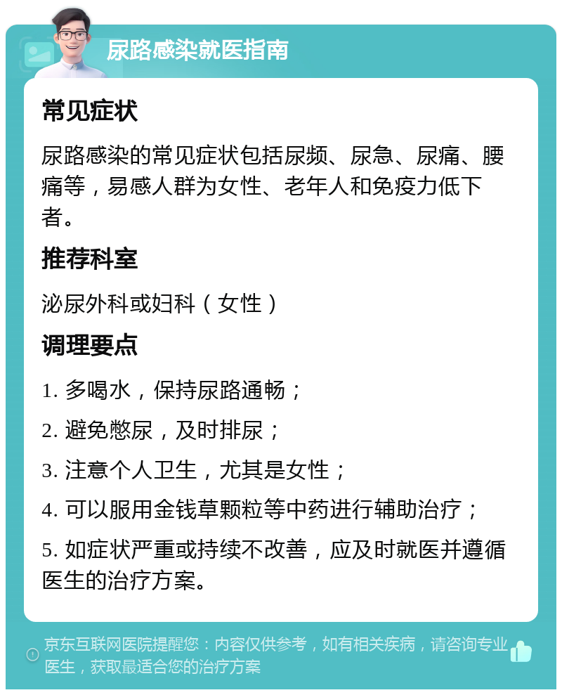 尿路感染就医指南 常见症状 尿路感染的常见症状包括尿频、尿急、尿痛、腰痛等，易感人群为女性、老年人和免疫力低下者。 推荐科室 泌尿外科或妇科（女性） 调理要点 1. 多喝水，保持尿路通畅； 2. 避免憋尿，及时排尿； 3. 注意个人卫生，尤其是女性； 4. 可以服用金钱草颗粒等中药进行辅助治疗； 5. 如症状严重或持续不改善，应及时就医并遵循医生的治疗方案。