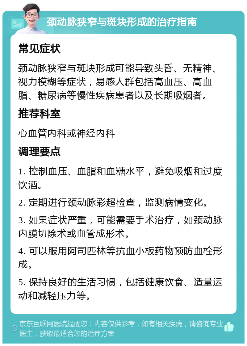 颈动脉狭窄与斑块形成的治疗指南 常见症状 颈动脉狭窄与斑块形成可能导致头昏、无精神、视力模糊等症状，易感人群包括高血压、高血脂、糖尿病等慢性疾病患者以及长期吸烟者。 推荐科室 心血管内科或神经内科 调理要点 1. 控制血压、血脂和血糖水平，避免吸烟和过度饮酒。 2. 定期进行颈动脉彩超检查，监测病情变化。 3. 如果症状严重，可能需要手术治疗，如颈动脉内膜切除术或血管成形术。 4. 可以服用阿司匹林等抗血小板药物预防血栓形成。 5. 保持良好的生活习惯，包括健康饮食、适量运动和减轻压力等。