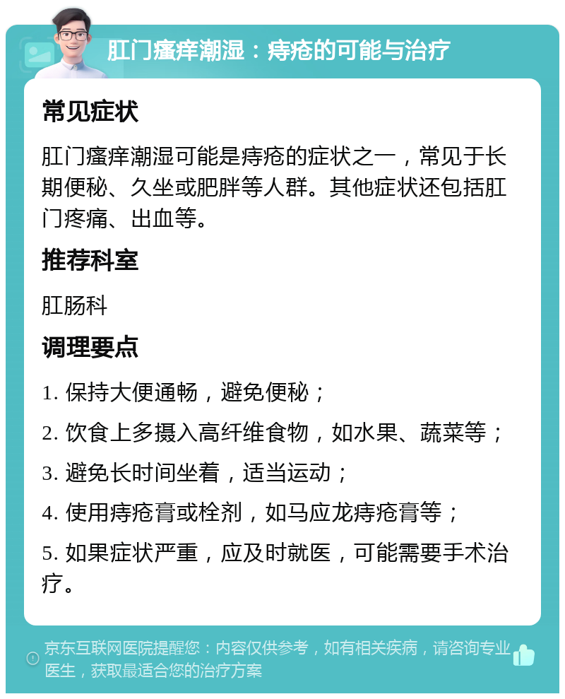 肛门瘙痒潮湿：痔疮的可能与治疗 常见症状 肛门瘙痒潮湿可能是痔疮的症状之一，常见于长期便秘、久坐或肥胖等人群。其他症状还包括肛门疼痛、出血等。 推荐科室 肛肠科 调理要点 1. 保持大便通畅，避免便秘； 2. 饮食上多摄入高纤维食物，如水果、蔬菜等； 3. 避免长时间坐着，适当运动； 4. 使用痔疮膏或栓剂，如马应龙痔疮膏等； 5. 如果症状严重，应及时就医，可能需要手术治疗。