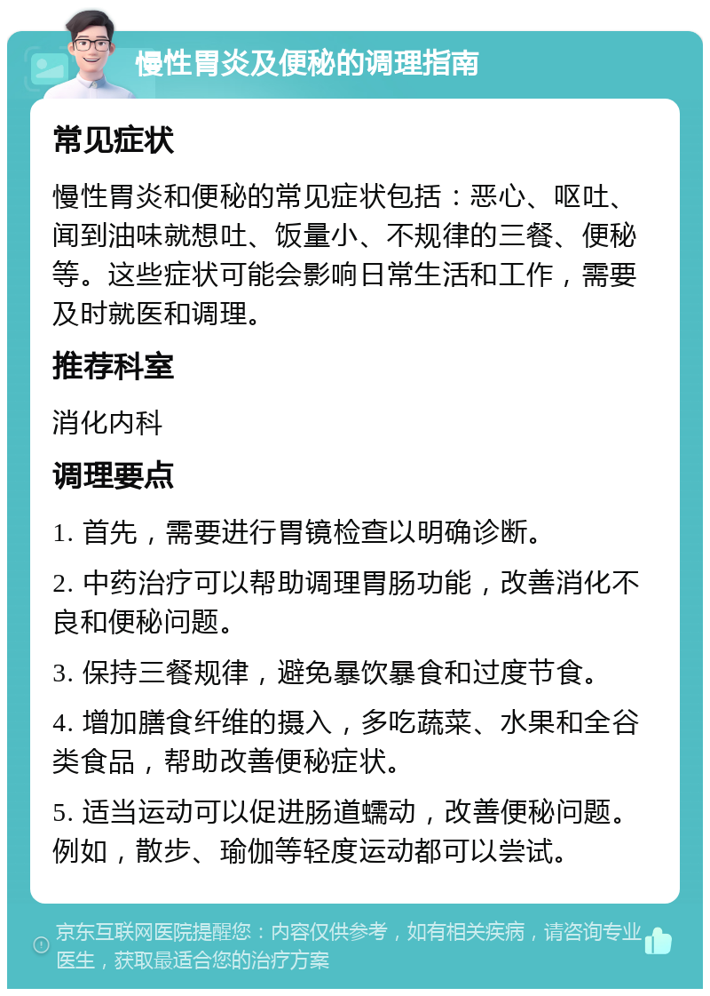 慢性胃炎及便秘的调理指南 常见症状 慢性胃炎和便秘的常见症状包括：恶心、呕吐、闻到油味就想吐、饭量小、不规律的三餐、便秘等。这些症状可能会影响日常生活和工作，需要及时就医和调理。 推荐科室 消化内科 调理要点 1. 首先，需要进行胃镜检查以明确诊断。 2. 中药治疗可以帮助调理胃肠功能，改善消化不良和便秘问题。 3. 保持三餐规律，避免暴饮暴食和过度节食。 4. 增加膳食纤维的摄入，多吃蔬菜、水果和全谷类食品，帮助改善便秘症状。 5. 适当运动可以促进肠道蠕动，改善便秘问题。例如，散步、瑜伽等轻度运动都可以尝试。