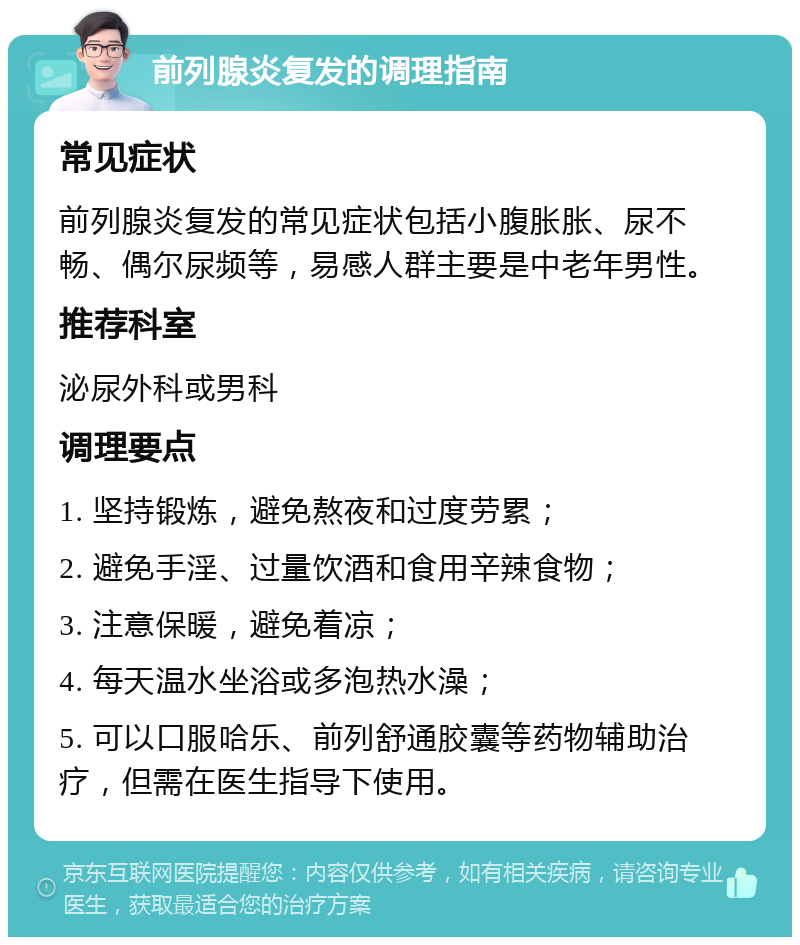 前列腺炎复发的调理指南 常见症状 前列腺炎复发的常见症状包括小腹胀胀、尿不畅、偶尔尿频等，易感人群主要是中老年男性。 推荐科室 泌尿外科或男科 调理要点 1. 坚持锻炼，避免熬夜和过度劳累； 2. 避免手淫、过量饮酒和食用辛辣食物； 3. 注意保暖，避免着凉； 4. 每天温水坐浴或多泡热水澡； 5. 可以口服哈乐、前列舒通胶囊等药物辅助治疗，但需在医生指导下使用。