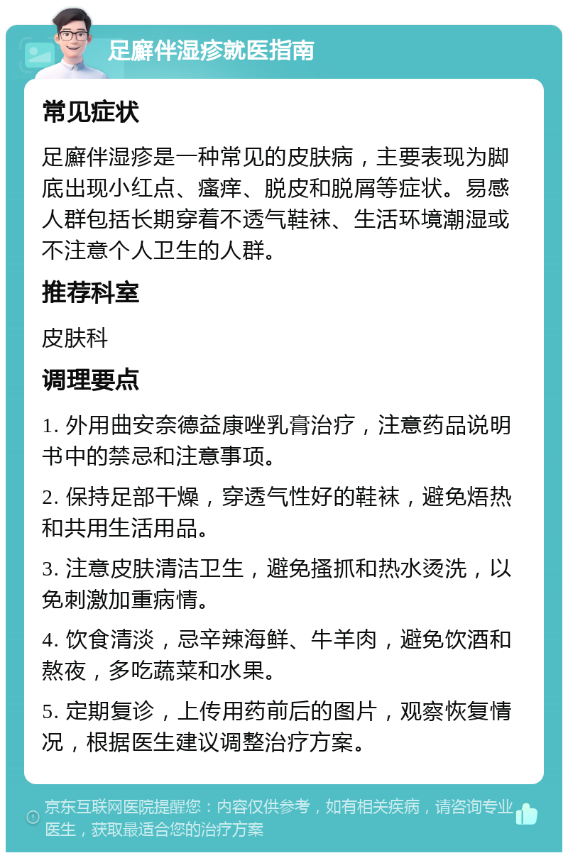 足廯伴湿疹就医指南 常见症状 足廯伴湿疹是一种常见的皮肤病，主要表现为脚底出现小红点、瘙痒、脱皮和脱屑等症状。易感人群包括长期穿着不透气鞋袜、生活环境潮湿或不注意个人卫生的人群。 推荐科室 皮肤科 调理要点 1. 外用曲安奈德益康唑乳膏治疗，注意药品说明书中的禁忌和注意事项。 2. 保持足部干燥，穿透气性好的鞋袜，避免焐热和共用生活用品。 3. 注意皮肤清洁卫生，避免搔抓和热水烫洗，以免刺激加重病情。 4. 饮食清淡，忌辛辣海鲜、牛羊肉，避免饮酒和熬夜，多吃蔬菜和水果。 5. 定期复诊，上传用药前后的图片，观察恢复情况，根据医生建议调整治疗方案。