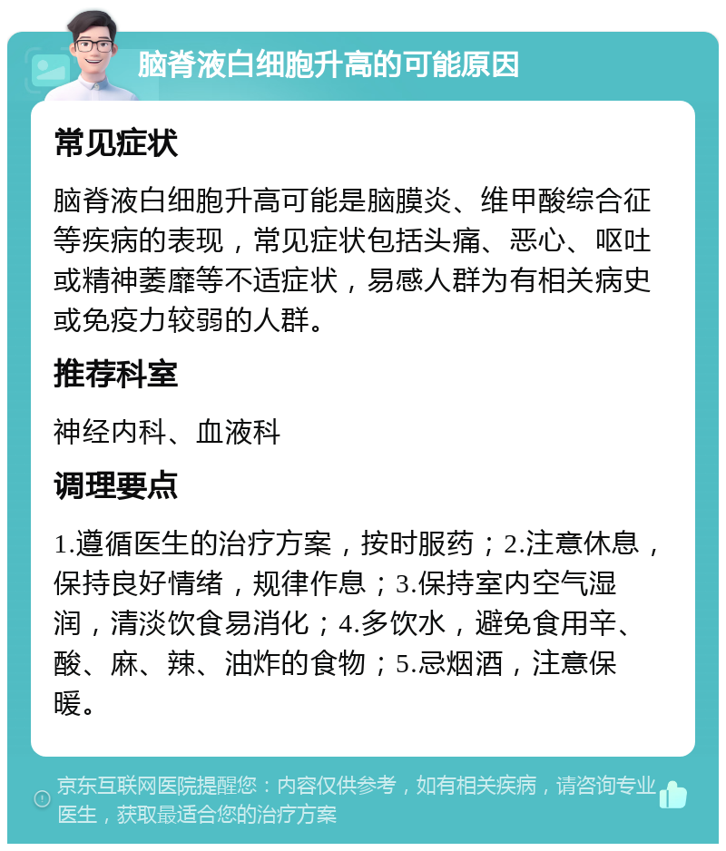 脑脊液白细胞升高的可能原因 常见症状 脑脊液白细胞升高可能是脑膜炎、维甲酸综合征等疾病的表现，常见症状包括头痛、恶心、呕吐或精神萎靡等不适症状，易感人群为有相关病史或免疫力较弱的人群。 推荐科室 神经内科、血液科 调理要点 1.遵循医生的治疗方案，按时服药；2.注意休息，保持良好情绪，规律作息；3.保持室内空气湿润，清淡饮食易消化；4.多饮水，避免食用辛、酸、麻、辣、油炸的食物；5.忌烟酒，注意保暖。