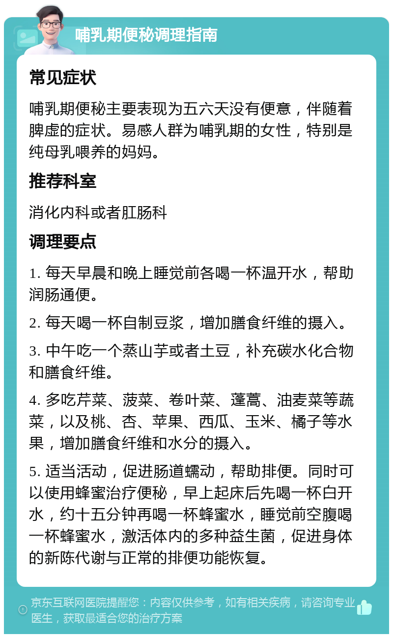 哺乳期便秘调理指南 常见症状 哺乳期便秘主要表现为五六天没有便意，伴随着脾虚的症状。易感人群为哺乳期的女性，特别是纯母乳喂养的妈妈。 推荐科室 消化内科或者肛肠科 调理要点 1. 每天早晨和晚上睡觉前各喝一杯温开水，帮助润肠通便。 2. 每天喝一杯自制豆浆，增加膳食纤维的摄入。 3. 中午吃一个蒸山芋或者土豆，补充碳水化合物和膳食纤维。 4. 多吃芹菜、菠菜、卷叶菜、蓬蒿、油麦菜等蔬菜，以及桃、杏、苹果、西瓜、玉米、橘子等水果，增加膳食纤维和水分的摄入。 5. 适当活动，促进肠道蠕动，帮助排便。同时可以使用蜂蜜治疗便秘，早上起床后先喝一杯白开水，约十五分钟再喝一杯蜂蜜水，睡觉前空腹喝一杯蜂蜜水，激活体内的多种益生菌，促进身体的新陈代谢与正常的排便功能恢复。