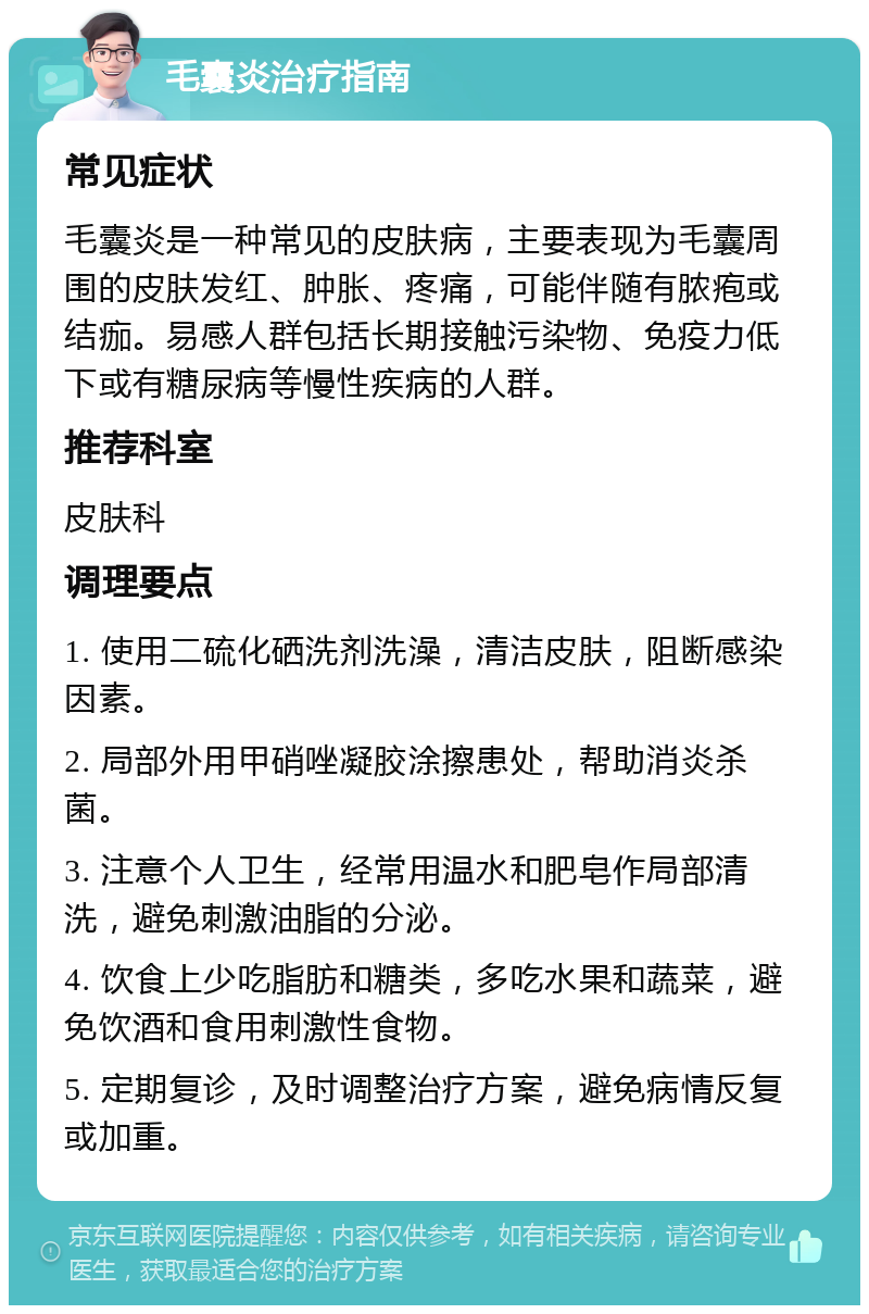 毛囊炎治疗指南 常见症状 毛囊炎是一种常见的皮肤病，主要表现为毛囊周围的皮肤发红、肿胀、疼痛，可能伴随有脓疱或结痂。易感人群包括长期接触污染物、免疫力低下或有糖尿病等慢性疾病的人群。 推荐科室 皮肤科 调理要点 1. 使用二硫化硒洗剂洗澡，清洁皮肤，阻断感染因素。 2. 局部外用甲硝唑凝胶涂擦患处，帮助消炎杀菌。 3. 注意个人卫生，经常用温水和肥皂作局部清洗，避免刺激油脂的分泌。 4. 饮食上少吃脂肪和糖类，多吃水果和蔬菜，避免饮酒和食用刺激性食物。 5. 定期复诊，及时调整治疗方案，避免病情反复或加重。