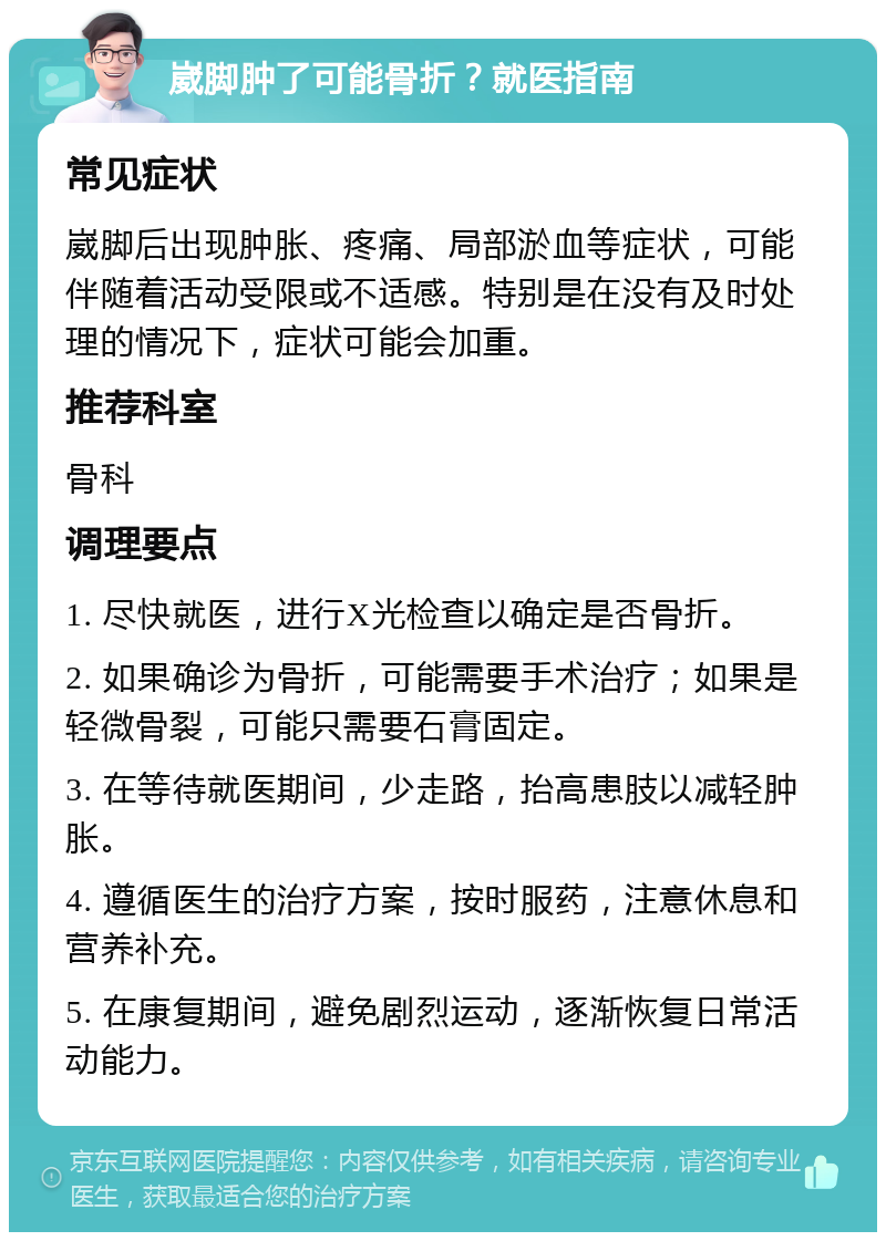 崴脚肿了可能骨折？就医指南 常见症状 崴脚后出现肿胀、疼痛、局部淤血等症状，可能伴随着活动受限或不适感。特别是在没有及时处理的情况下，症状可能会加重。 推荐科室 骨科 调理要点 1. 尽快就医，进行X光检查以确定是否骨折。 2. 如果确诊为骨折，可能需要手术治疗；如果是轻微骨裂，可能只需要石膏固定。 3. 在等待就医期间，少走路，抬高患肢以减轻肿胀。 4. 遵循医生的治疗方案，按时服药，注意休息和营养补充。 5. 在康复期间，避免剧烈运动，逐渐恢复日常活动能力。