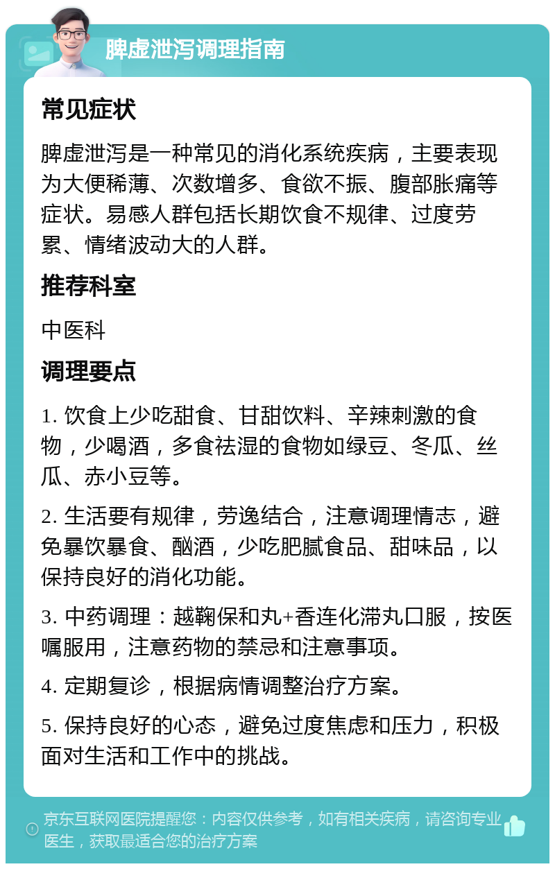 脾虚泄泻调理指南 常见症状 脾虚泄泻是一种常见的消化系统疾病，主要表现为大便稀薄、次数增多、食欲不振、腹部胀痛等症状。易感人群包括长期饮食不规律、过度劳累、情绪波动大的人群。 推荐科室 中医科 调理要点 1. 饮食上少吃甜食、甘甜饮料、辛辣刺激的食物，少喝酒，多食祛湿的食物如绿豆、冬瓜、丝瓜、赤小豆等。 2. 生活要有规律，劳逸结合，注意调理情志，避免暴饮暴食、酗酒，少吃肥腻食品、甜味品，以保持良好的消化功能。 3. 中药调理：越鞠保和丸+香连化滞丸口服，按医嘱服用，注意药物的禁忌和注意事项。 4. 定期复诊，根据病情调整治疗方案。 5. 保持良好的心态，避免过度焦虑和压力，积极面对生活和工作中的挑战。