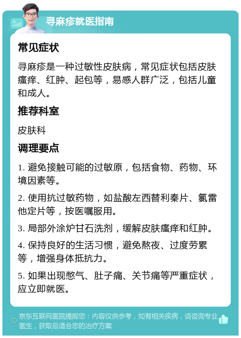 寻麻疹就医指南 常见症状 寻麻疹是一种过敏性皮肤病，常见症状包括皮肤瘙痒、红肿、起包等，易感人群广泛，包括儿童和成人。 推荐科室 皮肤科 调理要点 1. 避免接触可能的过敏原，包括食物、药物、环境因素等。 2. 使用抗过敏药物，如盐酸左西替利秦片、氯雷他定片等，按医嘱服用。 3. 局部外涂炉甘石洗剂，缓解皮肤瘙痒和红肿。 4. 保持良好的生活习惯，避免熬夜、过度劳累等，增强身体抵抗力。 5. 如果出现憋气、肚子痛、关节痛等严重症状，应立即就医。