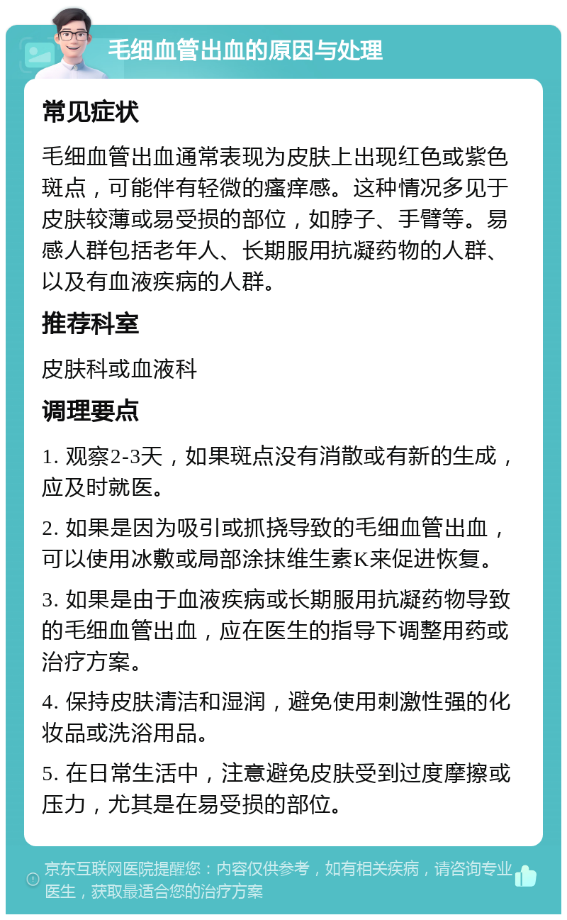 毛细血管出血的原因与处理 常见症状 毛细血管出血通常表现为皮肤上出现红色或紫色斑点，可能伴有轻微的瘙痒感。这种情况多见于皮肤较薄或易受损的部位，如脖子、手臂等。易感人群包括老年人、长期服用抗凝药物的人群、以及有血液疾病的人群。 推荐科室 皮肤科或血液科 调理要点 1. 观察2-3天，如果斑点没有消散或有新的生成，应及时就医。 2. 如果是因为吸引或抓挠导致的毛细血管出血，可以使用冰敷或局部涂抹维生素K来促进恢复。 3. 如果是由于血液疾病或长期服用抗凝药物导致的毛细血管出血，应在医生的指导下调整用药或治疗方案。 4. 保持皮肤清洁和湿润，避免使用刺激性强的化妆品或洗浴用品。 5. 在日常生活中，注意避免皮肤受到过度摩擦或压力，尤其是在易受损的部位。