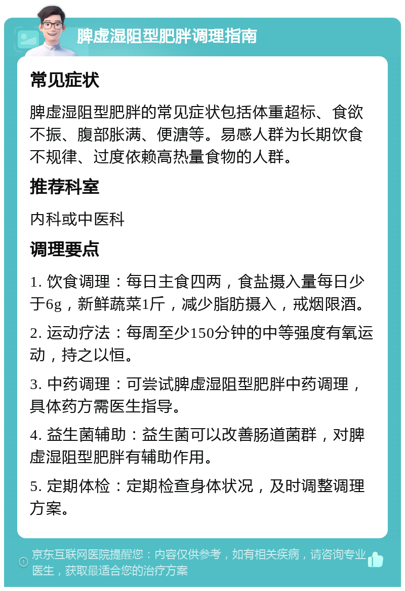 脾虚湿阻型肥胖调理指南 常见症状 脾虚湿阻型肥胖的常见症状包括体重超标、食欲不振、腹部胀满、便溏等。易感人群为长期饮食不规律、过度依赖高热量食物的人群。 推荐科室 内科或中医科 调理要点 1. 饮食调理：每日主食四两，食盐摄入量每日少于6g，新鲜蔬菜1斤，减少脂肪摄入，戒烟限酒。 2. 运动疗法：每周至少150分钟的中等强度有氧运动，持之以恒。 3. 中药调理：可尝试脾虚湿阻型肥胖中药调理，具体药方需医生指导。 4. 益生菌辅助：益生菌可以改善肠道菌群，对脾虚湿阻型肥胖有辅助作用。 5. 定期体检：定期检查身体状况，及时调整调理方案。