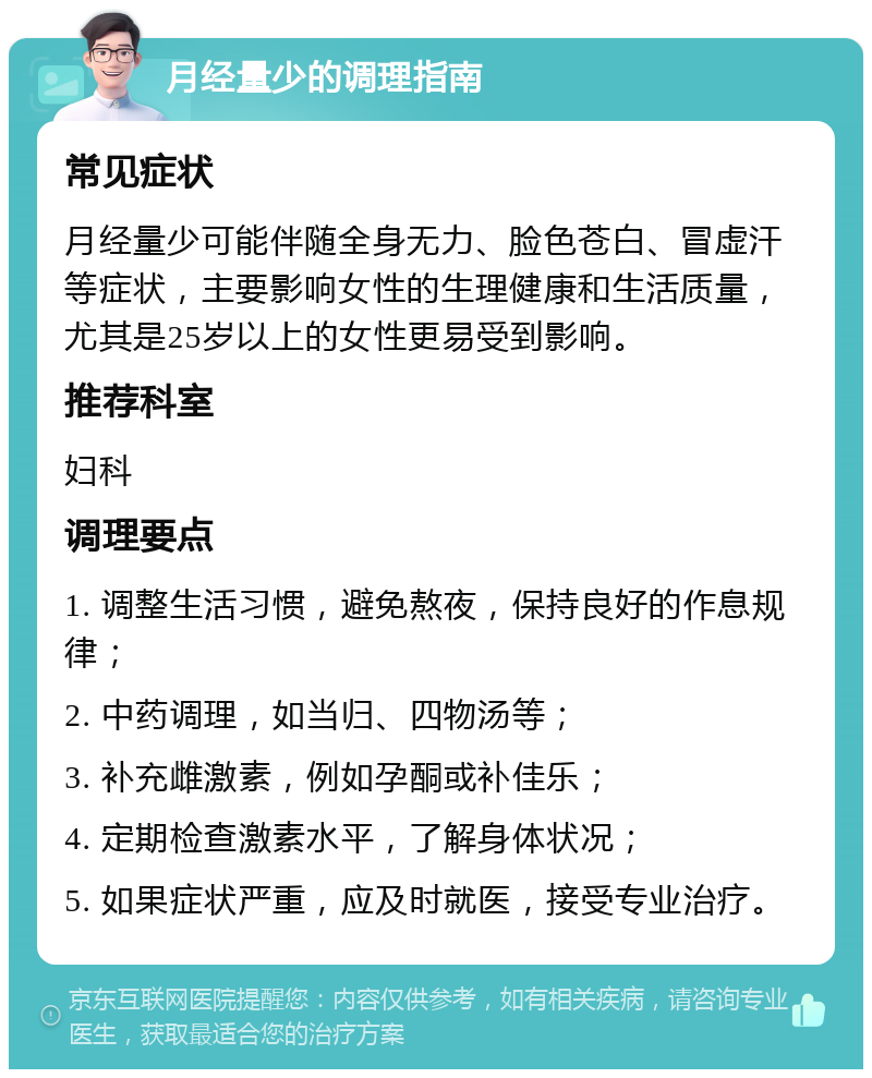 月经量少的调理指南 常见症状 月经量少可能伴随全身无力、脸色苍白、冒虚汗等症状，主要影响女性的生理健康和生活质量，尤其是25岁以上的女性更易受到影响。 推荐科室 妇科 调理要点 1. 调整生活习惯，避免熬夜，保持良好的作息规律； 2. 中药调理，如当归、四物汤等； 3. 补充雌激素，例如孕酮或补佳乐； 4. 定期检查激素水平，了解身体状况； 5. 如果症状严重，应及时就医，接受专业治疗。