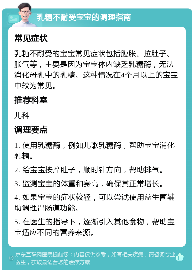 乳糖不耐受宝宝的调理指南 常见症状 乳糖不耐受的宝宝常见症状包括腹胀、拉肚子、胀气等，主要是因为宝宝体内缺乏乳糖酶，无法消化母乳中的乳糖。这种情况在4个月以上的宝宝中较为常见。 推荐科室 儿科 调理要点 1. 使用乳糖酶，例如儿歌乳糖酶，帮助宝宝消化乳糖。 2. 给宝宝按摩肚子，顺时针方向，帮助排气。 3. 监测宝宝的体重和身高，确保其正常增长。 4. 如果宝宝的症状较轻，可以尝试使用益生菌辅助调理胃肠道功能。 5. 在医生的指导下，逐渐引入其他食物，帮助宝宝适应不同的营养来源。