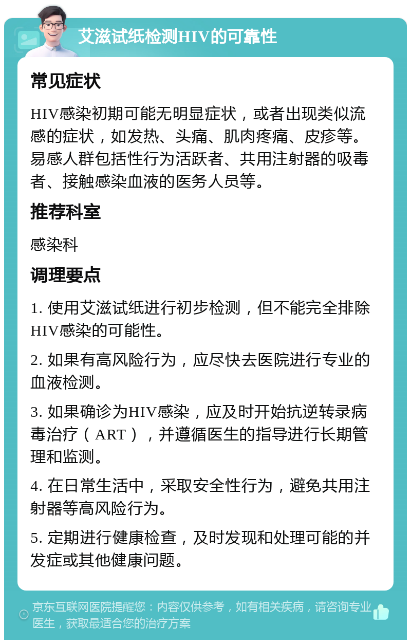 艾滋试纸检测HIV的可靠性 常见症状 HIV感染初期可能无明显症状，或者出现类似流感的症状，如发热、头痛、肌肉疼痛、皮疹等。易感人群包括性行为活跃者、共用注射器的吸毒者、接触感染血液的医务人员等。 推荐科室 感染科 调理要点 1. 使用艾滋试纸进行初步检测，但不能完全排除HIV感染的可能性。 2. 如果有高风险行为，应尽快去医院进行专业的血液检测。 3. 如果确诊为HIV感染，应及时开始抗逆转录病毒治疗（ART），并遵循医生的指导进行长期管理和监测。 4. 在日常生活中，采取安全性行为，避免共用注射器等高风险行为。 5. 定期进行健康检查，及时发现和处理可能的并发症或其他健康问题。