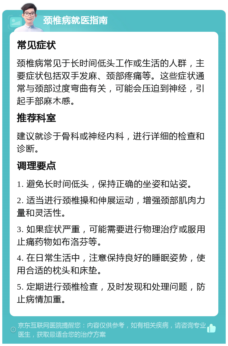 颈椎病就医指南 常见症状 颈椎病常见于长时间低头工作或生活的人群，主要症状包括双手发麻、颈部疼痛等。这些症状通常与颈部过度弯曲有关，可能会压迫到神经，引起手部麻木感。 推荐科室 建议就诊于骨科或神经内科，进行详细的检查和诊断。 调理要点 1. 避免长时间低头，保持正确的坐姿和站姿。 2. 适当进行颈椎操和伸展运动，增强颈部肌肉力量和灵活性。 3. 如果症状严重，可能需要进行物理治疗或服用止痛药物如布洛芬等。 4. 在日常生活中，注意保持良好的睡眠姿势，使用合适的枕头和床垫。 5. 定期进行颈椎检查，及时发现和处理问题，防止病情加重。