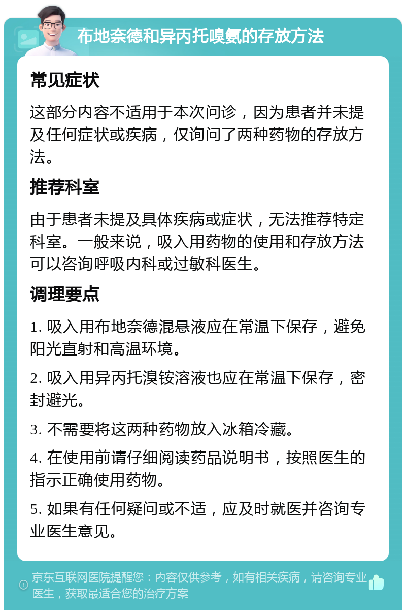 布地奈德和异丙托嗅氨的存放方法 常见症状 这部分内容不适用于本次问诊，因为患者并未提及任何症状或疾病，仅询问了两种药物的存放方法。 推荐科室 由于患者未提及具体疾病或症状，无法推荐特定科室。一般来说，吸入用药物的使用和存放方法可以咨询呼吸内科或过敏科医生。 调理要点 1. 吸入用布地奈德混悬液应在常温下保存，避免阳光直射和高温环境。 2. 吸入用异丙托溴铵溶液也应在常温下保存，密封避光。 3. 不需要将这两种药物放入冰箱冷藏。 4. 在使用前请仔细阅读药品说明书，按照医生的指示正确使用药物。 5. 如果有任何疑问或不适，应及时就医并咨询专业医生意见。