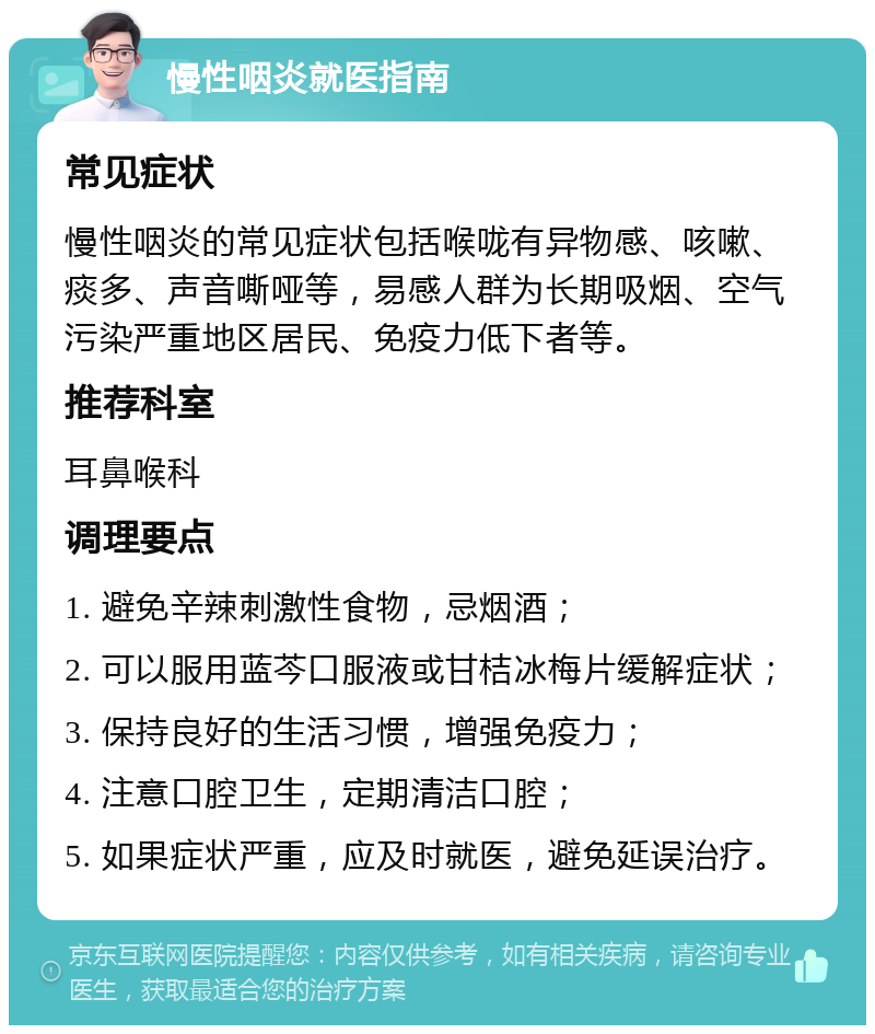 慢性咽炎就医指南 常见症状 慢性咽炎的常见症状包括喉咙有异物感、咳嗽、痰多、声音嘶哑等，易感人群为长期吸烟、空气污染严重地区居民、免疫力低下者等。 推荐科室 耳鼻喉科 调理要点 1. 避免辛辣刺激性食物，忌烟酒； 2. 可以服用蓝芩口服液或甘桔冰梅片缓解症状； 3. 保持良好的生活习惯，增强免疫力； 4. 注意口腔卫生，定期清洁口腔； 5. 如果症状严重，应及时就医，避免延误治疗。