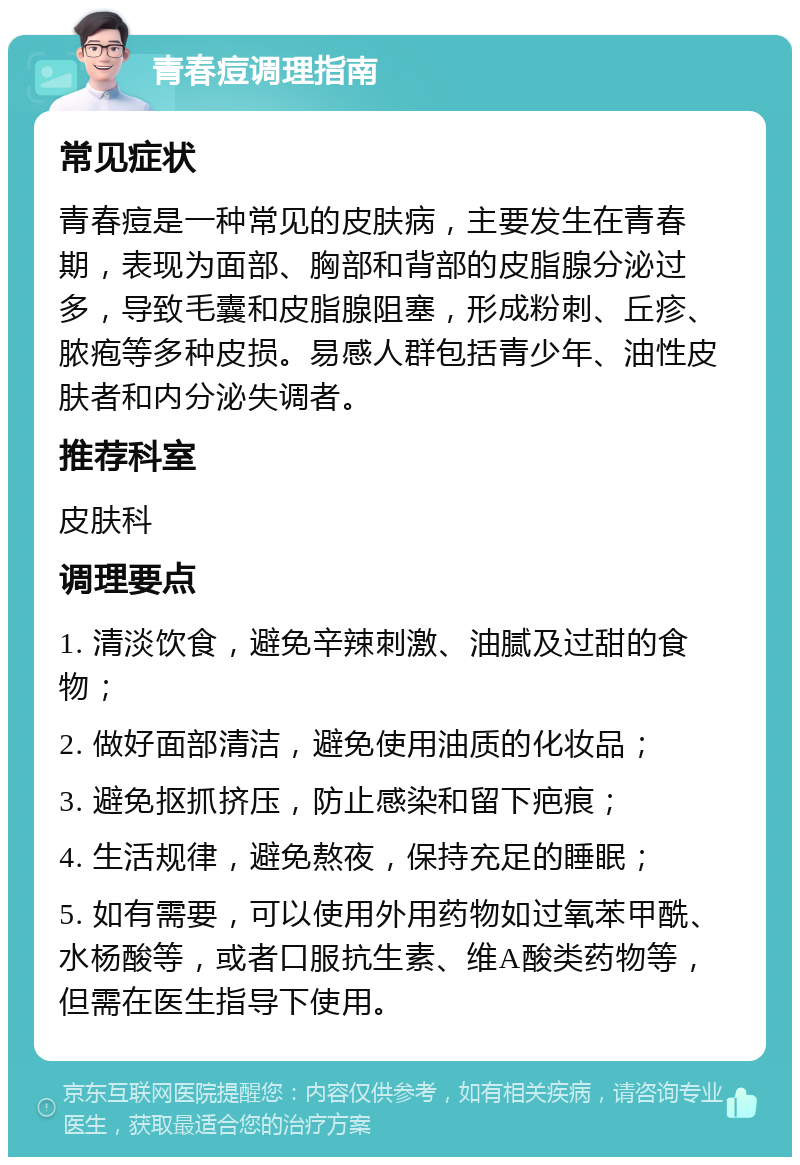 青春痘调理指南 常见症状 青春痘是一种常见的皮肤病，主要发生在青春期，表现为面部、胸部和背部的皮脂腺分泌过多，导致毛囊和皮脂腺阻塞，形成粉刺、丘疹、脓疱等多种皮损。易感人群包括青少年、油性皮肤者和内分泌失调者。 推荐科室 皮肤科 调理要点 1. 清淡饮食，避免辛辣刺激、油腻及过甜的食物； 2. 做好面部清洁，避免使用油质的化妆品； 3. 避免抠抓挤压，防止感染和留下疤痕； 4. 生活规律，避免熬夜，保持充足的睡眠； 5. 如有需要，可以使用外用药物如过氧苯甲酰、水杨酸等，或者口服抗生素、维A酸类药物等，但需在医生指导下使用。