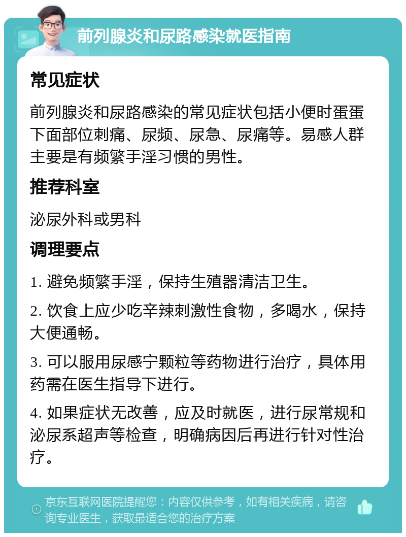 前列腺炎和尿路感染就医指南 常见症状 前列腺炎和尿路感染的常见症状包括小便时蛋蛋下面部位刺痛、尿频、尿急、尿痛等。易感人群主要是有频繁手淫习惯的男性。 推荐科室 泌尿外科或男科 调理要点 1. 避免频繁手淫，保持生殖器清洁卫生。 2. 饮食上应少吃辛辣刺激性食物，多喝水，保持大便通畅。 3. 可以服用尿感宁颗粒等药物进行治疗，具体用药需在医生指导下进行。 4. 如果症状无改善，应及时就医，进行尿常规和泌尿系超声等检查，明确病因后再进行针对性治疗。