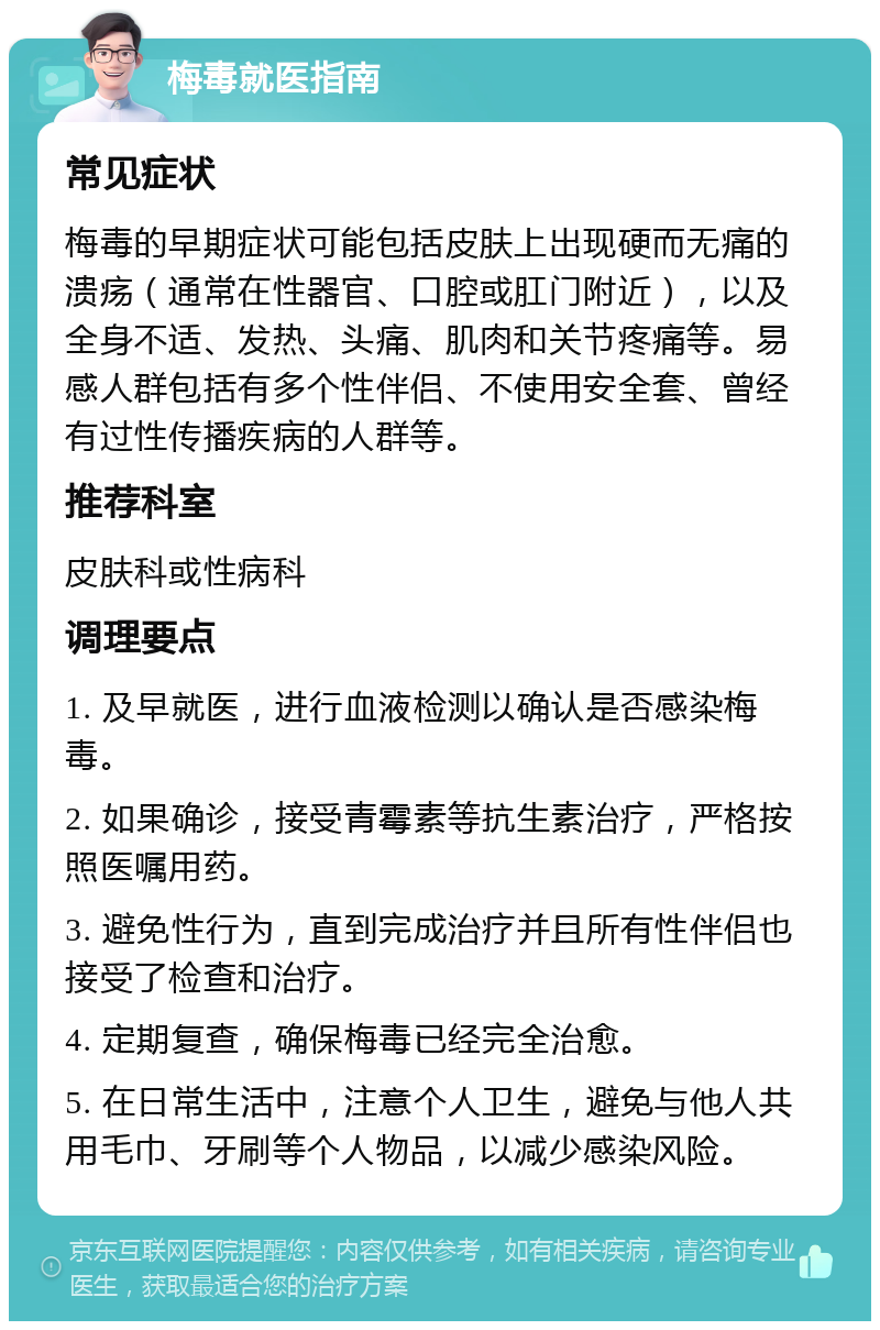 梅毒就医指南 常见症状 梅毒的早期症状可能包括皮肤上出现硬而无痛的溃疡（通常在性器官、口腔或肛门附近），以及全身不适、发热、头痛、肌肉和关节疼痛等。易感人群包括有多个性伴侣、不使用安全套、曾经有过性传播疾病的人群等。 推荐科室 皮肤科或性病科 调理要点 1. 及早就医，进行血液检测以确认是否感染梅毒。 2. 如果确诊，接受青霉素等抗生素治疗，严格按照医嘱用药。 3. 避免性行为，直到完成治疗并且所有性伴侣也接受了检查和治疗。 4. 定期复查，确保梅毒已经完全治愈。 5. 在日常生活中，注意个人卫生，避免与他人共用毛巾、牙刷等个人物品，以减少感染风险。