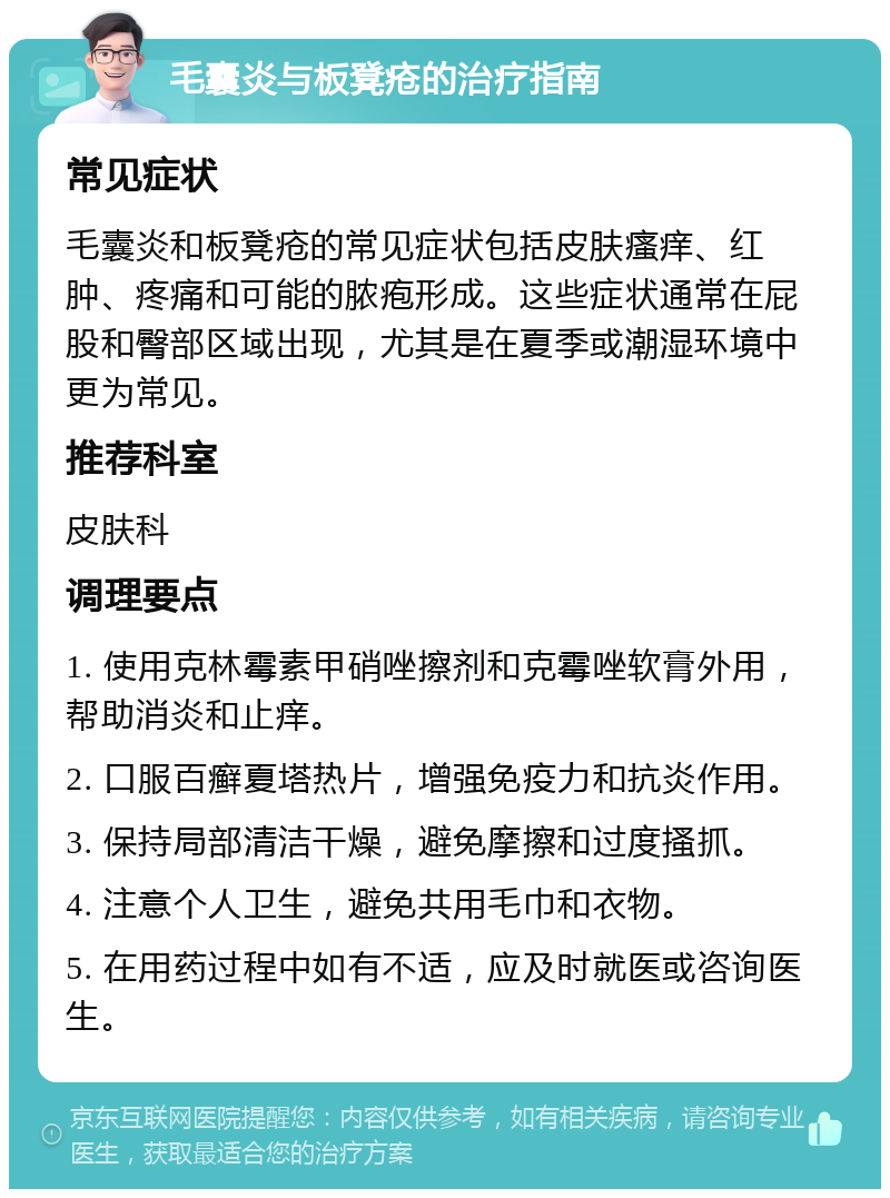 毛囊炎与板凳疮的治疗指南 常见症状 毛囊炎和板凳疮的常见症状包括皮肤瘙痒、红肿、疼痛和可能的脓疱形成。这些症状通常在屁股和臀部区域出现，尤其是在夏季或潮湿环境中更为常见。 推荐科室 皮肤科 调理要点 1. 使用克林霉素甲硝唑擦剂和克霉唑软膏外用，帮助消炎和止痒。 2. 口服百癣夏塔热片，增强免疫力和抗炎作用。 3. 保持局部清洁干燥，避免摩擦和过度搔抓。 4. 注意个人卫生，避免共用毛巾和衣物。 5. 在用药过程中如有不适，应及时就医或咨询医生。