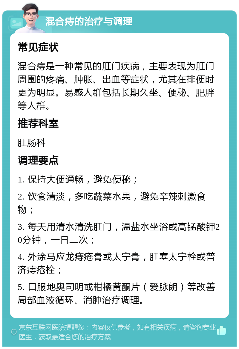 混合痔的治疗与调理 常见症状 混合痔是一种常见的肛门疾病，主要表现为肛门周围的疼痛、肿胀、出血等症状，尤其在排便时更为明显。易感人群包括长期久坐、便秘、肥胖等人群。 推荐科室 肛肠科 调理要点 1. 保持大便通畅，避免便秘； 2. 饮食清淡，多吃蔬菜水果，避免辛辣刺激食物； 3. 每天用清水清洗肛门，温盐水坐浴或高锰酸钾20分钟，一日二次； 4. 外涂马应龙痔疮膏或太宁膏，肛塞太宁栓或普济痔疮栓； 5. 口服地奥司明或柑橘黄酮片（爱脉朗）等改善局部血液循环、消肿治疗调理。