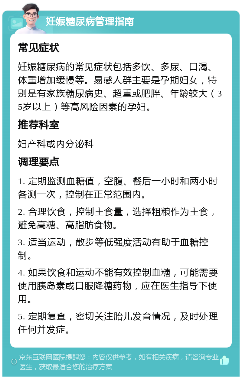 妊娠糖尿病管理指南 常见症状 妊娠糖尿病的常见症状包括多饮、多尿、口渴、体重增加缓慢等。易感人群主要是孕期妇女，特别是有家族糖尿病史、超重或肥胖、年龄较大（35岁以上）等高风险因素的孕妇。 推荐科室 妇产科或内分泌科 调理要点 1. 定期监测血糖值，空腹、餐后一小时和两小时各测一次，控制在正常范围内。 2. 合理饮食，控制主食量，选择粗粮作为主食，避免高糖、高脂肪食物。 3. 适当运动，散步等低强度活动有助于血糖控制。 4. 如果饮食和运动不能有效控制血糖，可能需要使用胰岛素或口服降糖药物，应在医生指导下使用。 5. 定期复查，密切关注胎儿发育情况，及时处理任何并发症。