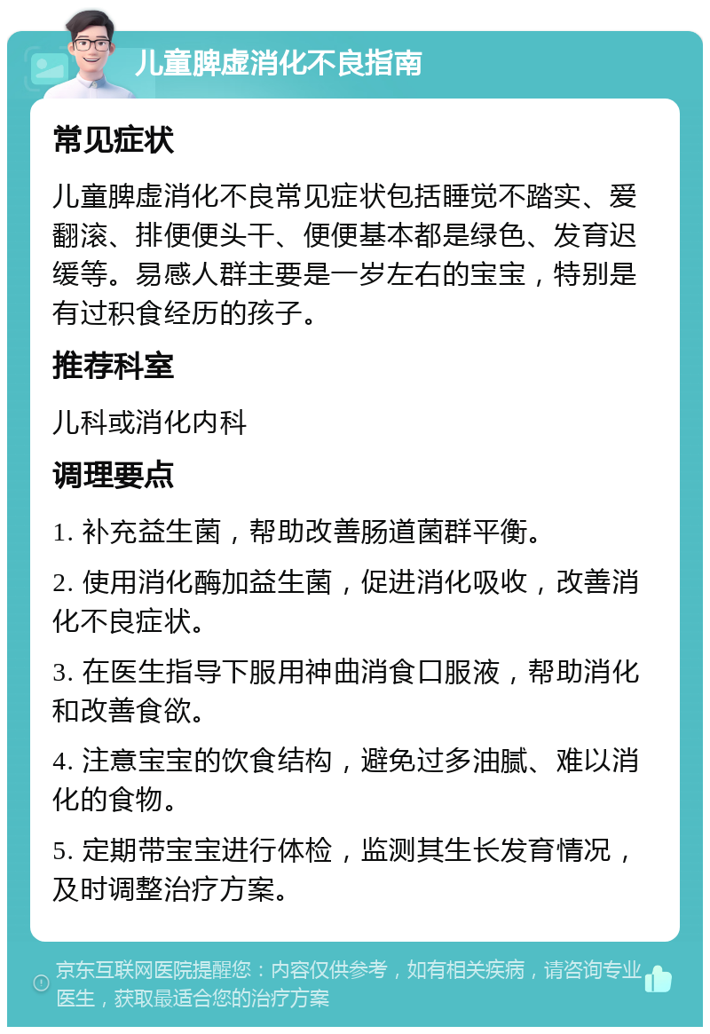 儿童脾虚消化不良指南 常见症状 儿童脾虚消化不良常见症状包括睡觉不踏实、爱翻滚、排便便头干、便便基本都是绿色、发育迟缓等。易感人群主要是一岁左右的宝宝，特别是有过积食经历的孩子。 推荐科室 儿科或消化内科 调理要点 1. 补充益生菌，帮助改善肠道菌群平衡。 2. 使用消化酶加益生菌，促进消化吸收，改善消化不良症状。 3. 在医生指导下服用神曲消食口服液，帮助消化和改善食欲。 4. 注意宝宝的饮食结构，避免过多油腻、难以消化的食物。 5. 定期带宝宝进行体检，监测其生长发育情况，及时调整治疗方案。