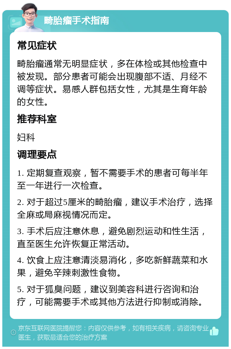 畸胎瘤手术指南 常见症状 畸胎瘤通常无明显症状，多在体检或其他检查中被发现。部分患者可能会出现腹部不适、月经不调等症状。易感人群包括女性，尤其是生育年龄的女性。 推荐科室 妇科 调理要点 1. 定期复查观察，暂不需要手术的患者可每半年至一年进行一次检查。 2. 对于超过5厘米的畸胎瘤，建议手术治疗，选择全麻或局麻视情况而定。 3. 手术后应注意休息，避免剧烈运动和性生活，直至医生允许恢复正常活动。 4. 饮食上应注意清淡易消化，多吃新鲜蔬菜和水果，避免辛辣刺激性食物。 5. 对于狐臭问题，建议到美容科进行咨询和治疗，可能需要手术或其他方法进行抑制或消除。