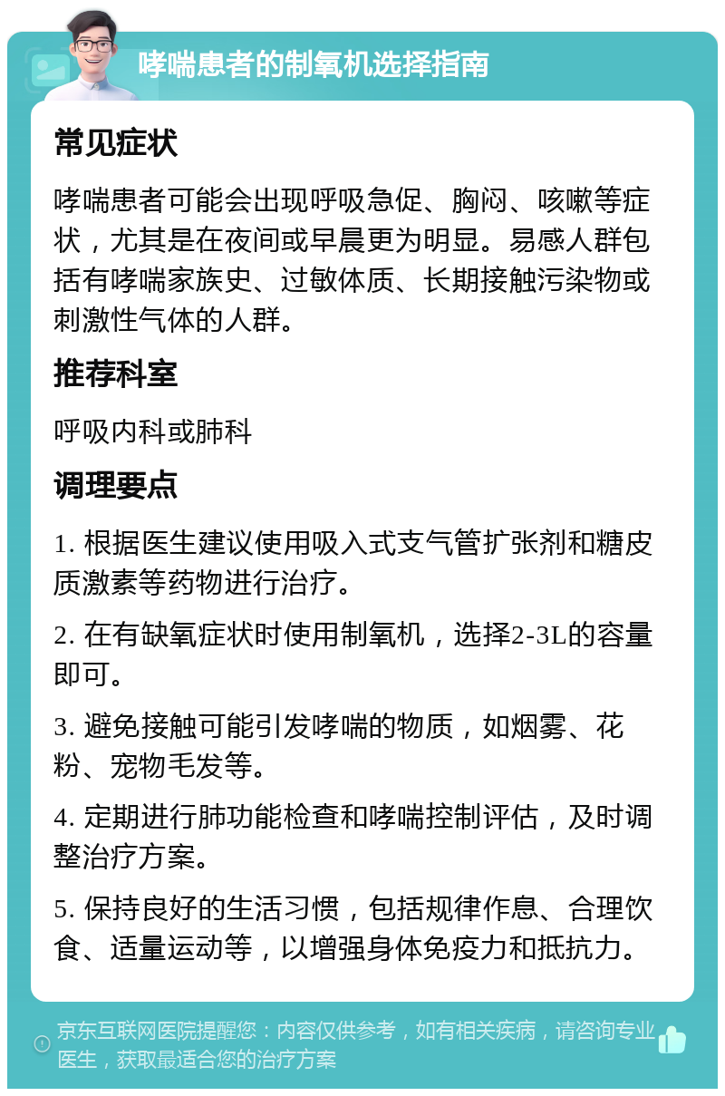 哮喘患者的制氧机选择指南 常见症状 哮喘患者可能会出现呼吸急促、胸闷、咳嗽等症状，尤其是在夜间或早晨更为明显。易感人群包括有哮喘家族史、过敏体质、长期接触污染物或刺激性气体的人群。 推荐科室 呼吸内科或肺科 调理要点 1. 根据医生建议使用吸入式支气管扩张剂和糖皮质激素等药物进行治疗。 2. 在有缺氧症状时使用制氧机，选择2-3L的容量即可。 3. 避免接触可能引发哮喘的物质，如烟雾、花粉、宠物毛发等。 4. 定期进行肺功能检查和哮喘控制评估，及时调整治疗方案。 5. 保持良好的生活习惯，包括规律作息、合理饮食、适量运动等，以增强身体免疫力和抵抗力。