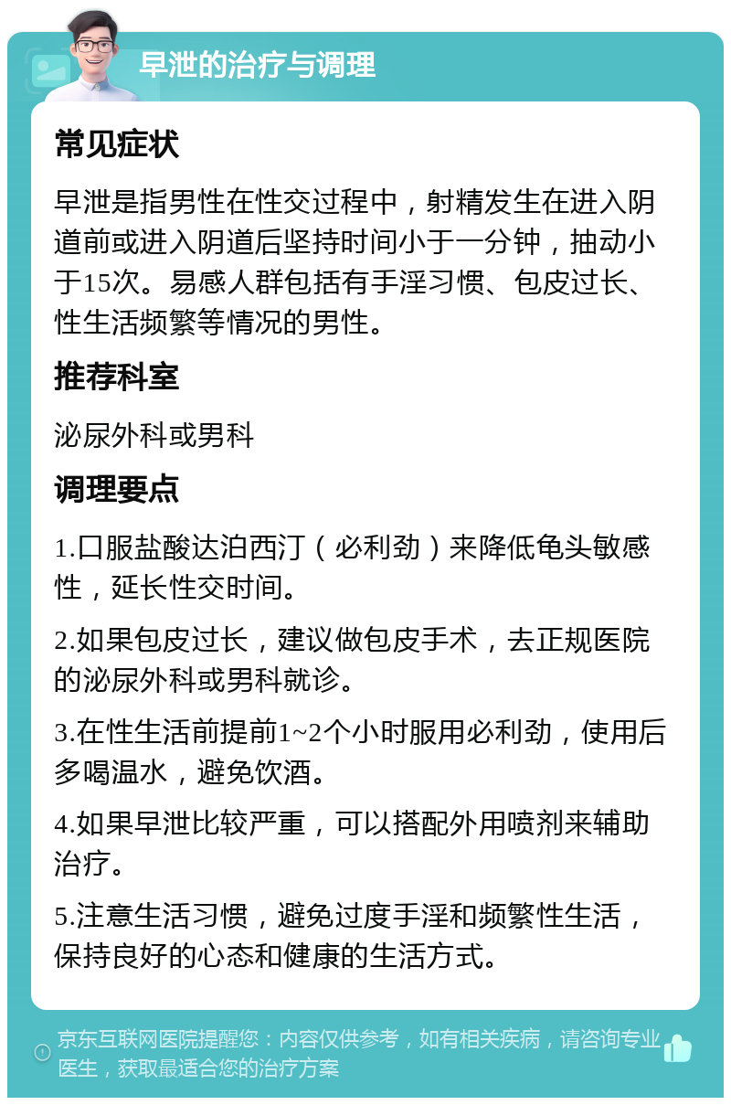 早泄的治疗与调理 常见症状 早泄是指男性在性交过程中，射精发生在进入阴道前或进入阴道后坚持时间小于一分钟，抽动小于15次。易感人群包括有手淫习惯、包皮过长、性生活频繁等情况的男性。 推荐科室 泌尿外科或男科 调理要点 1.口服盐酸达泊西汀（必利劲）来降低龟头敏感性，延长性交时间。 2.如果包皮过长，建议做包皮手术，去正规医院的泌尿外科或男科就诊。 3.在性生活前提前1~2个小时服用必利劲，使用后多喝温水，避免饮酒。 4.如果早泄比较严重，可以搭配外用喷剂来辅助治疗。 5.注意生活习惯，避免过度手淫和频繁性生活，保持良好的心态和健康的生活方式。