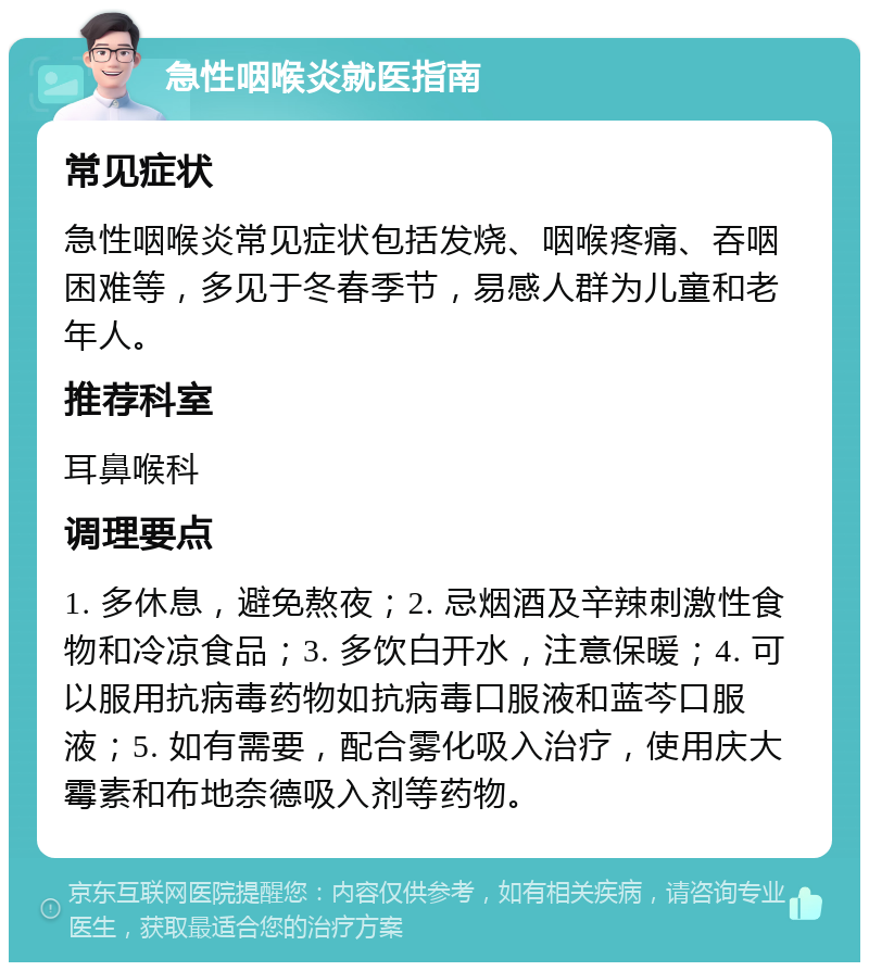 急性咽喉炎就医指南 常见症状 急性咽喉炎常见症状包括发烧、咽喉疼痛、吞咽困难等，多见于冬春季节，易感人群为儿童和老年人。 推荐科室 耳鼻喉科 调理要点 1. 多休息，避免熬夜；2. 忌烟酒及辛辣刺激性食物和冷凉食品；3. 多饮白开水，注意保暖；4. 可以服用抗病毒药物如抗病毒口服液和蓝芩口服液；5. 如有需要，配合雾化吸入治疗，使用庆大霉素和布地奈德吸入剂等药物。