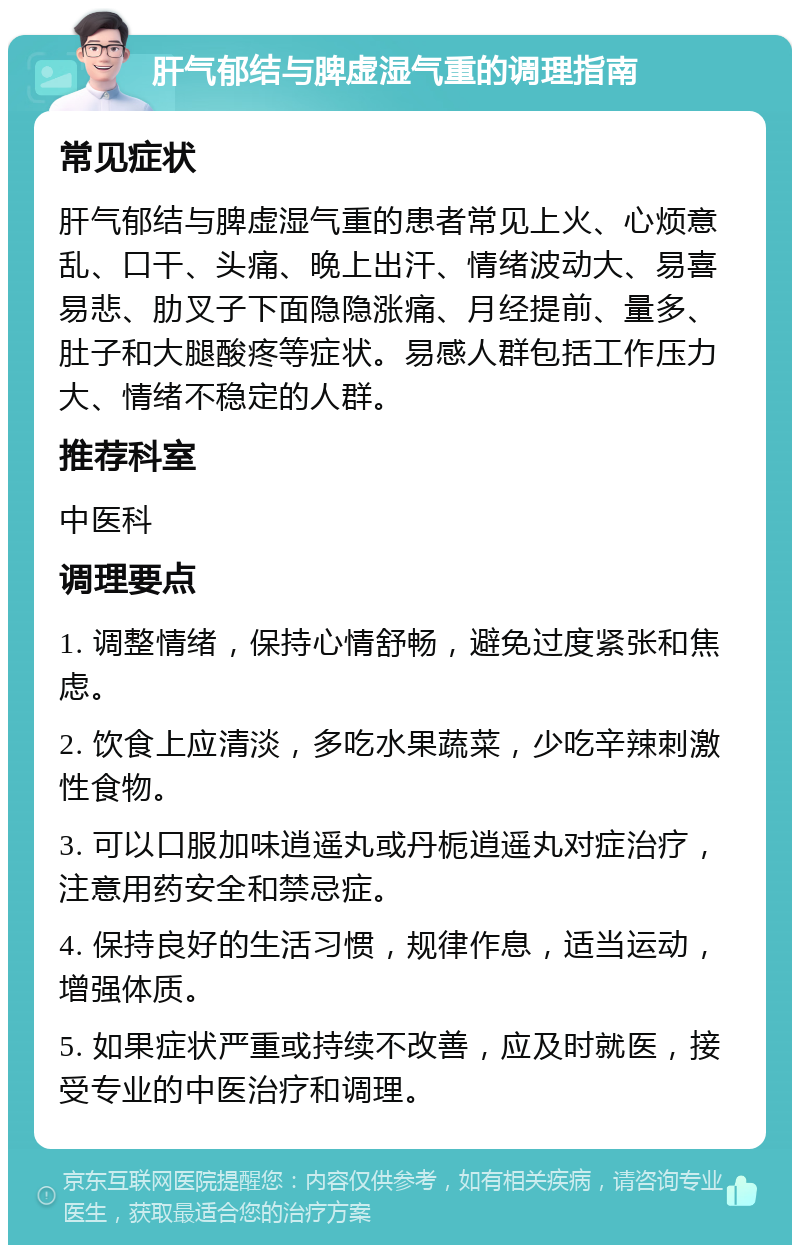 肝气郁结与脾虚湿气重的调理指南 常见症状 肝气郁结与脾虚湿气重的患者常见上火、心烦意乱、口干、头痛、晚上出汗、情绪波动大、易喜易悲、肋叉子下面隐隐涨痛、月经提前、量多、肚子和大腿酸疼等症状。易感人群包括工作压力大、情绪不稳定的人群。 推荐科室 中医科 调理要点 1. 调整情绪，保持心情舒畅，避免过度紧张和焦虑。 2. 饮食上应清淡，多吃水果蔬菜，少吃辛辣刺激性食物。 3. 可以口服加味逍遥丸或丹栀逍遥丸对症治疗，注意用药安全和禁忌症。 4. 保持良好的生活习惯，规律作息，适当运动，增强体质。 5. 如果症状严重或持续不改善，应及时就医，接受专业的中医治疗和调理。