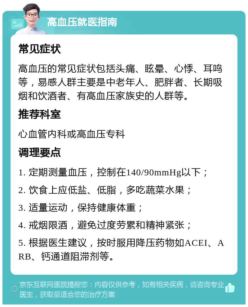 高血压就医指南 常见症状 高血压的常见症状包括头痛、眩晕、心悸、耳鸣等，易感人群主要是中老年人、肥胖者、长期吸烟和饮酒者、有高血压家族史的人群等。 推荐科室 心血管内科或高血压专科 调理要点 1. 定期测量血压，控制在140/90mmHg以下； 2. 饮食上应低盐、低脂，多吃蔬菜水果； 3. 适量运动，保持健康体重； 4. 戒烟限酒，避免过度劳累和精神紧张； 5. 根据医生建议，按时服用降压药物如ACEI、ARB、钙通道阻滞剂等。