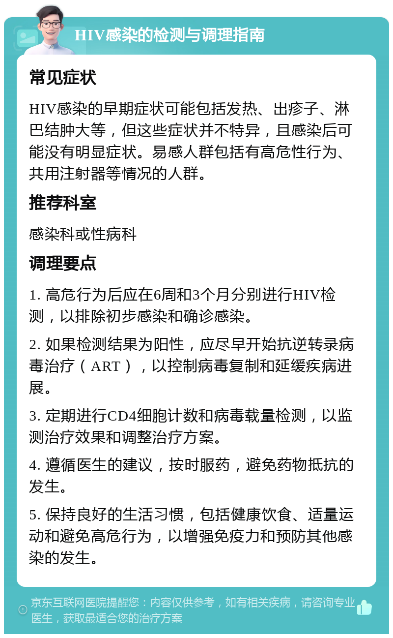 HIV感染的检测与调理指南 常见症状 HIV感染的早期症状可能包括发热、出疹子、淋巴结肿大等，但这些症状并不特异，且感染后可能没有明显症状。易感人群包括有高危性行为、共用注射器等情况的人群。 推荐科室 感染科或性病科 调理要点 1. 高危行为后应在6周和3个月分别进行HIV检测，以排除初步感染和确诊感染。 2. 如果检测结果为阳性，应尽早开始抗逆转录病毒治疗（ART），以控制病毒复制和延缓疾病进展。 3. 定期进行CD4细胞计数和病毒载量检测，以监测治疗效果和调整治疗方案。 4. 遵循医生的建议，按时服药，避免药物抵抗的发生。 5. 保持良好的生活习惯，包括健康饮食、适量运动和避免高危行为，以增强免疫力和预防其他感染的发生。