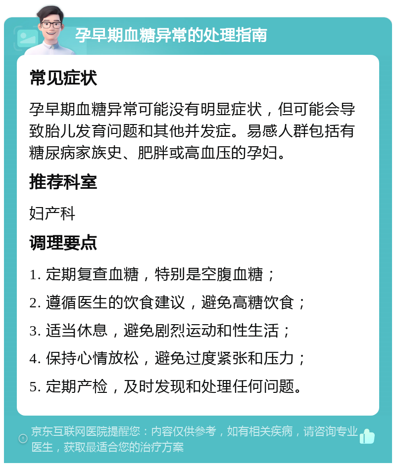 孕早期血糖异常的处理指南 常见症状 孕早期血糖异常可能没有明显症状，但可能会导致胎儿发育问题和其他并发症。易感人群包括有糖尿病家族史、肥胖或高血压的孕妇。 推荐科室 妇产科 调理要点 1. 定期复查血糖，特别是空腹血糖； 2. 遵循医生的饮食建议，避免高糖饮食； 3. 适当休息，避免剧烈运动和性生活； 4. 保持心情放松，避免过度紧张和压力； 5. 定期产检，及时发现和处理任何问题。