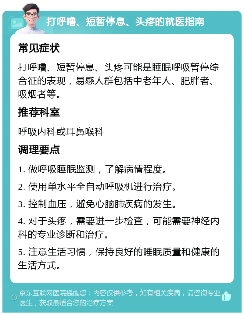 打呼噜、短暂停息、头疼的就医指南 常见症状 打呼噜、短暂停息、头疼可能是睡眠呼吸暂停综合征的表现，易感人群包括中老年人、肥胖者、吸烟者等。 推荐科室 呼吸内科或耳鼻喉科 调理要点 1. 做呼吸睡眠监测，了解病情程度。 2. 使用单水平全自动呼吸机进行治疗。 3. 控制血压，避免心脑肺疾病的发生。 4. 对于头疼，需要进一步检查，可能需要神经内科的专业诊断和治疗。 5. 注意生活习惯，保持良好的睡眠质量和健康的生活方式。