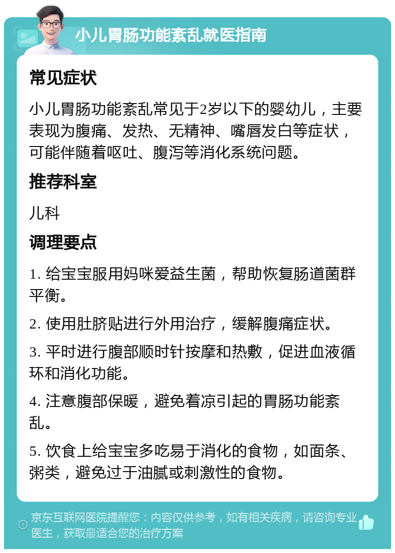 小儿胃肠功能紊乱就医指南 常见症状 小儿胃肠功能紊乱常见于2岁以下的婴幼儿，主要表现为腹痛、发热、无精神、嘴唇发白等症状，可能伴随着呕吐、腹泻等消化系统问题。 推荐科室 儿科 调理要点 1. 给宝宝服用妈咪爱益生菌，帮助恢复肠道菌群平衡。 2. 使用肚脐贴进行外用治疗，缓解腹痛症状。 3. 平时进行腹部顺时针按摩和热敷，促进血液循环和消化功能。 4. 注意腹部保暖，避免着凉引起的胃肠功能紊乱。 5. 饮食上给宝宝多吃易于消化的食物，如面条、粥类，避免过于油腻或刺激性的食物。