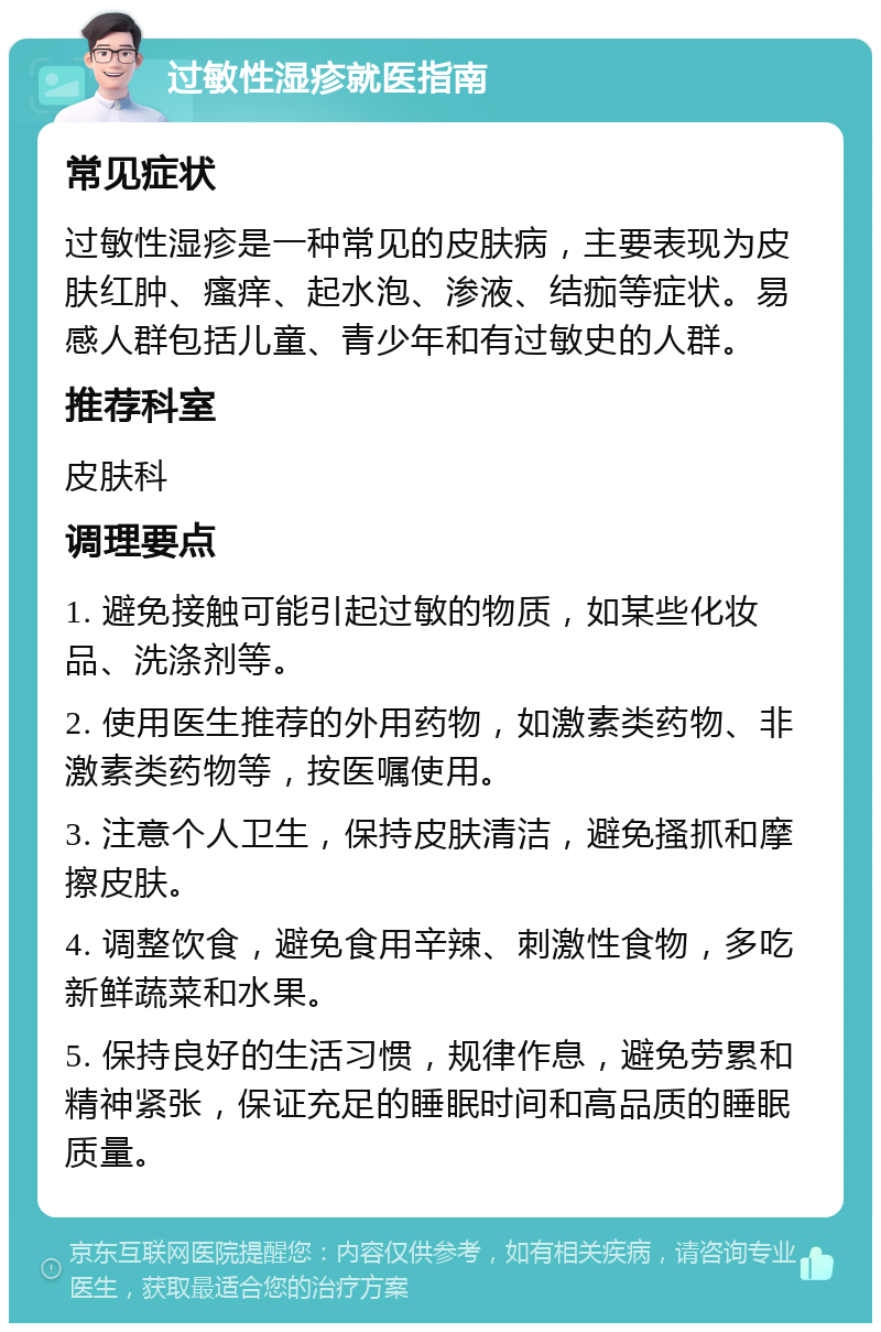 过敏性湿疹就医指南 常见症状 过敏性湿疹是一种常见的皮肤病，主要表现为皮肤红肿、瘙痒、起水泡、渗液、结痂等症状。易感人群包括儿童、青少年和有过敏史的人群。 推荐科室 皮肤科 调理要点 1. 避免接触可能引起过敏的物质，如某些化妆品、洗涤剂等。 2. 使用医生推荐的外用药物，如激素类药物、非激素类药物等，按医嘱使用。 3. 注意个人卫生，保持皮肤清洁，避免搔抓和摩擦皮肤。 4. 调整饮食，避免食用辛辣、刺激性食物，多吃新鲜蔬菜和水果。 5. 保持良好的生活习惯，规律作息，避免劳累和精神紧张，保证充足的睡眠时间和高品质的睡眠质量。