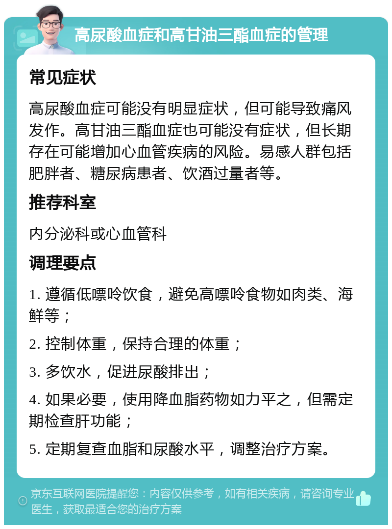 高尿酸血症和高甘油三酯血症的管理 常见症状 高尿酸血症可能没有明显症状，但可能导致痛风发作。高甘油三酯血症也可能没有症状，但长期存在可能增加心血管疾病的风险。易感人群包括肥胖者、糖尿病患者、饮酒过量者等。 推荐科室 内分泌科或心血管科 调理要点 1. 遵循低嘌呤饮食，避免高嘌呤食物如肉类、海鲜等； 2. 控制体重，保持合理的体重； 3. 多饮水，促进尿酸排出； 4. 如果必要，使用降血脂药物如力平之，但需定期检查肝功能； 5. 定期复查血脂和尿酸水平，调整治疗方案。