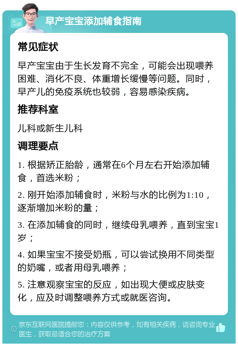 早产宝宝添加辅食指南 常见症状 早产宝宝由于生长发育不完全，可能会出现喂养困难、消化不良、体重增长缓慢等问题。同时，早产儿的免疫系统也较弱，容易感染疾病。 推荐科室 儿科或新生儿科 调理要点 1. 根据矫正胎龄，通常在6个月左右开始添加辅食，首选米粉； 2. 刚开始添加辅食时，米粉与水的比例为1:10，逐渐增加米粉的量； 3. 在添加辅食的同时，继续母乳喂养，直到宝宝1岁； 4. 如果宝宝不接受奶瓶，可以尝试换用不同类型的奶嘴，或者用母乳喂养； 5. 注意观察宝宝的反应，如出现大便或皮肤变化，应及时调整喂养方式或就医咨询。